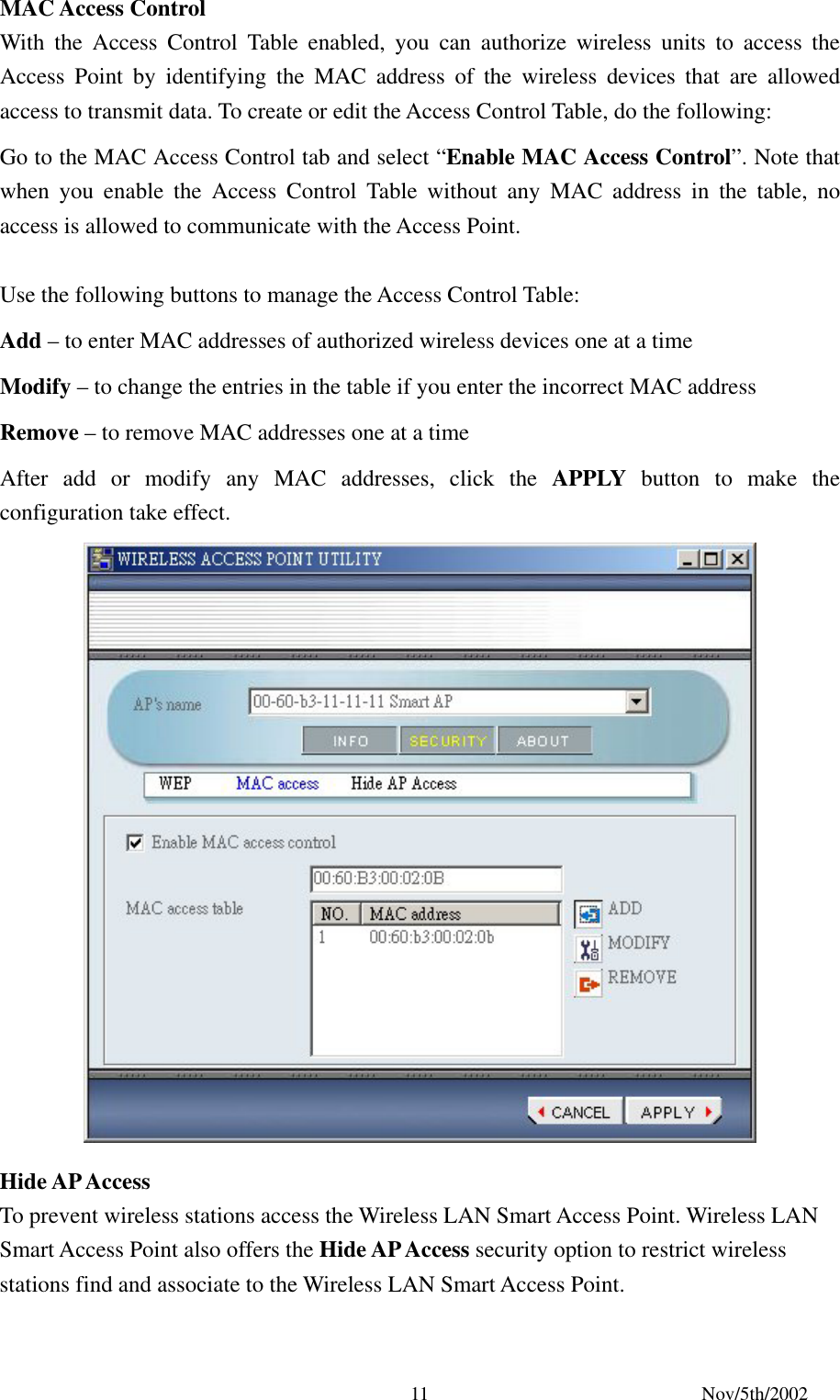 Nov/5th/2002 11MAC Access Control With the Access Control Table enabled, you can authorize wireless units to access the Access Point by identifying the MAC address of the wireless devices that are allowed access to transmit data. To create or edit the Access Control Table, do the following: Go to the MAC Access Control tab and select “Enable MAC Access Control”. Note that when you enable the Access Control Table without any MAC address in the table, no access is allowed to communicate with the Access Point. Use the following buttons to manage the Access Control Table: Add – to enter MAC addresses of authorized wireless devices one at a time Modify – to change the entries in the table if you enter the incorrect MAC address Remove – to remove MAC addresses one at a time After add or modify any MAC addresses, click the APPLY button to make the configuration take effect. Hide AP Access To prevent wireless stations access the Wireless LAN Smart Access Point. Wireless LAN Smart Access Point also offers the Hide AP Access security option to restrict wireless stations find and associate to the Wireless LAN Smart Access Point.