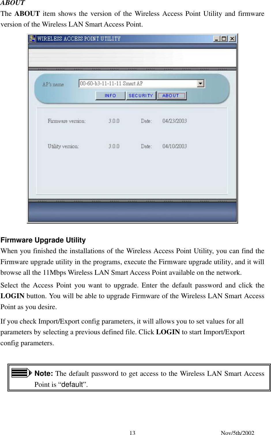 Nov/5th/2002 13ABOUT The ABOUT item shows the version of the Wireless Access Point Utility and firmware version of the Wireless LAN Smart Access Point. Firmware Upgrade Utility When you finished the installations of the Wireless Access Point Utility, you can find the Firmware upgrade utility in the programs, execute the Firmware upgrade utility, and it will browse all the 11Mbps Wireless LAN Smart Access Point available on the network. Select the Access Point you want to upgrade. Enter the default password and click the LOGIN button. You will be able to upgrade Firmware of the Wireless LAN Smart Access Point as you desire. If you check Import/Export config parameters, it will allows you to set values for all parameters by selecting a previous defined file. Click LOGIN to start Import/Export config parameters. Note: The default password to get access to the Wireless LAN Smart Access Point is “default”.