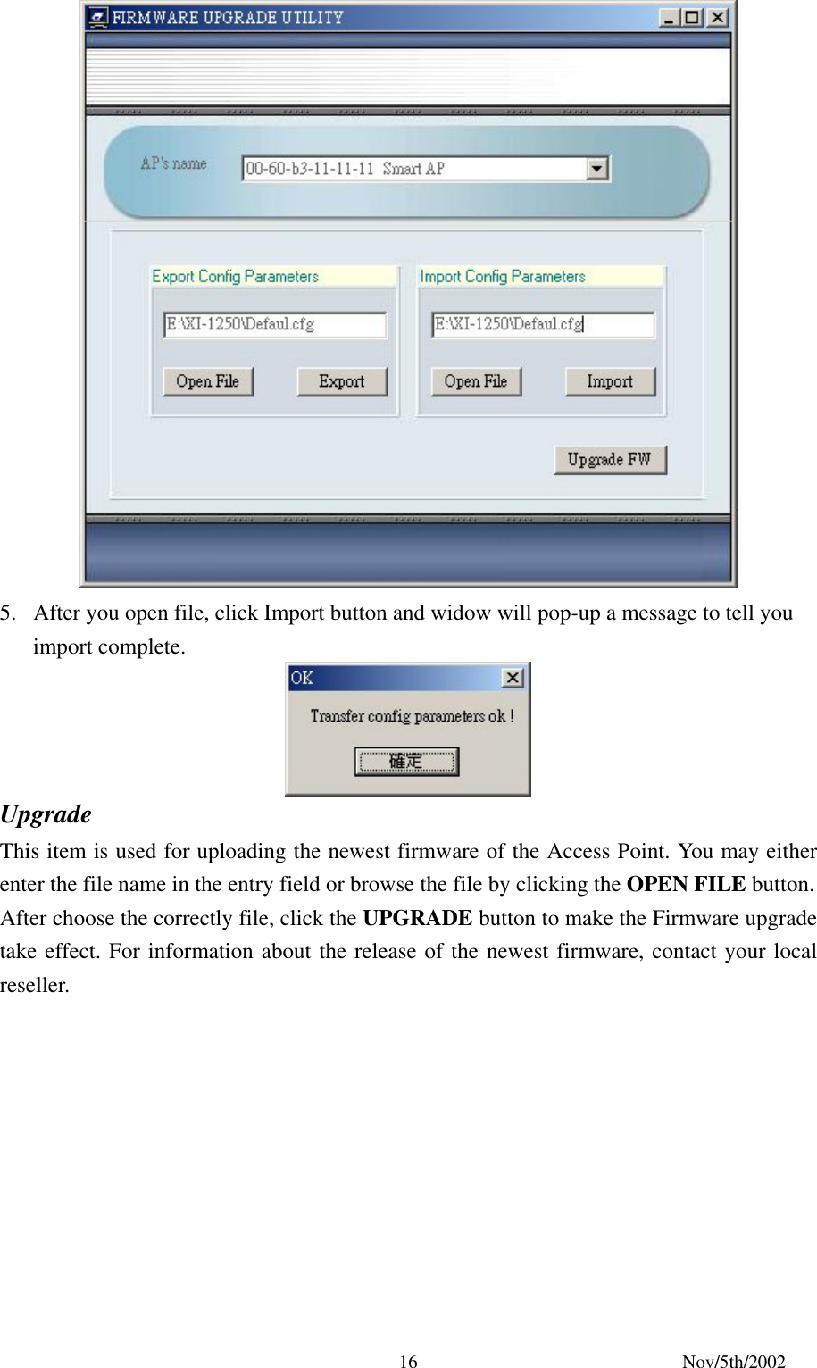 Nov/5th/2002 16 5. After you open file, click Import button and widow will pop-up a message to tell you import complete. Upgrade This item is used for uploading the newest firmware of the Access Point. You may either enter the file name in the entry field or browse the file by clicking the OPEN FILE button. After choose the correctly file, click the UPGRADE button to make the Firmware upgrade take effect. For information about the release of the newest firmware, contact your local reseller.
