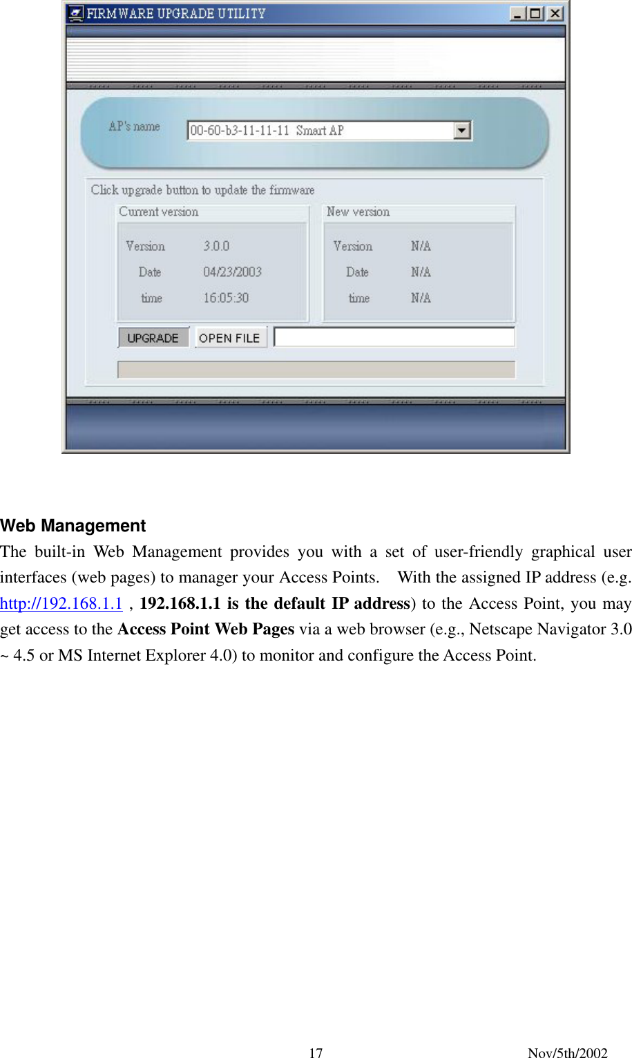 Nov/5th/2002 17 Web Management The built-in Web Management provides you with a set of user-friendly graphical user interfaces (web pages) to manager your Access Points. With the assigned IP address (e.g. http://192.168.1.1 , 192.168.1.1 is the default IP address) to the Access Point, you may get access to the Access Point Web Pages via a web browser (e.g., Netscape Navigator 3.0 ~ 4.5 or MS Internet Explorer 4.0) to monitor and configure the Access Point.