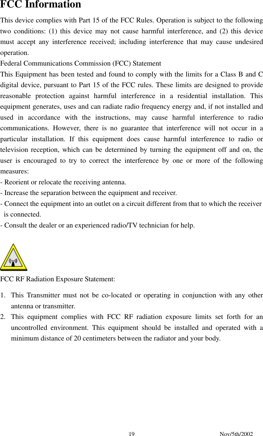 Nov/5th/2002 19FCC Information This device complies with Part 15 of the FCC Rules. Operation is subject to the following two conditions: (1) this device may not cause harmful interference, and (2) this device must accept any interference received; including interference that may cause undesired operation. Federal Communications Commission (FCC) Statement This Equipment has been tested and found to comply with the limits for a Class B and C digital device, pursuant to Part 15 of the FCC rules. These limits are designed to provide reasonable protection against harmful interference in a residential installation. This equipment generates, uses and can radiate radio frequency energy and, if not installed and used in accordance with the instructions, may cause harmful interference to radio communications. However, there is no guarantee that interference will not occur in a particular installation. If this equipment does cause harmful interference to radio or television reception, which can be determined by turning the equipment off and on, the user is encouraged to try to correct the interference by one or more of the following measures: - Reorient or relocate the receiving antenna. - Increase the separation between the equipment and receiver. - Connect the equipment into an outlet on a circuit different from that to which the receiver is connected. - Consult the dealer or an experienced radio/TV technician for help. FCC RF Radiation Exposure Statement: 1. This Transmitter must not be co-located or operating in conjunction with any other antenna or transmitter. 2. This equipment complies with FCC RF radiation exposure limits set forth for an uncontrolled environment. This equipment should be installed and operated with a minimum distance of 20 centimeters between the radiator and your body.