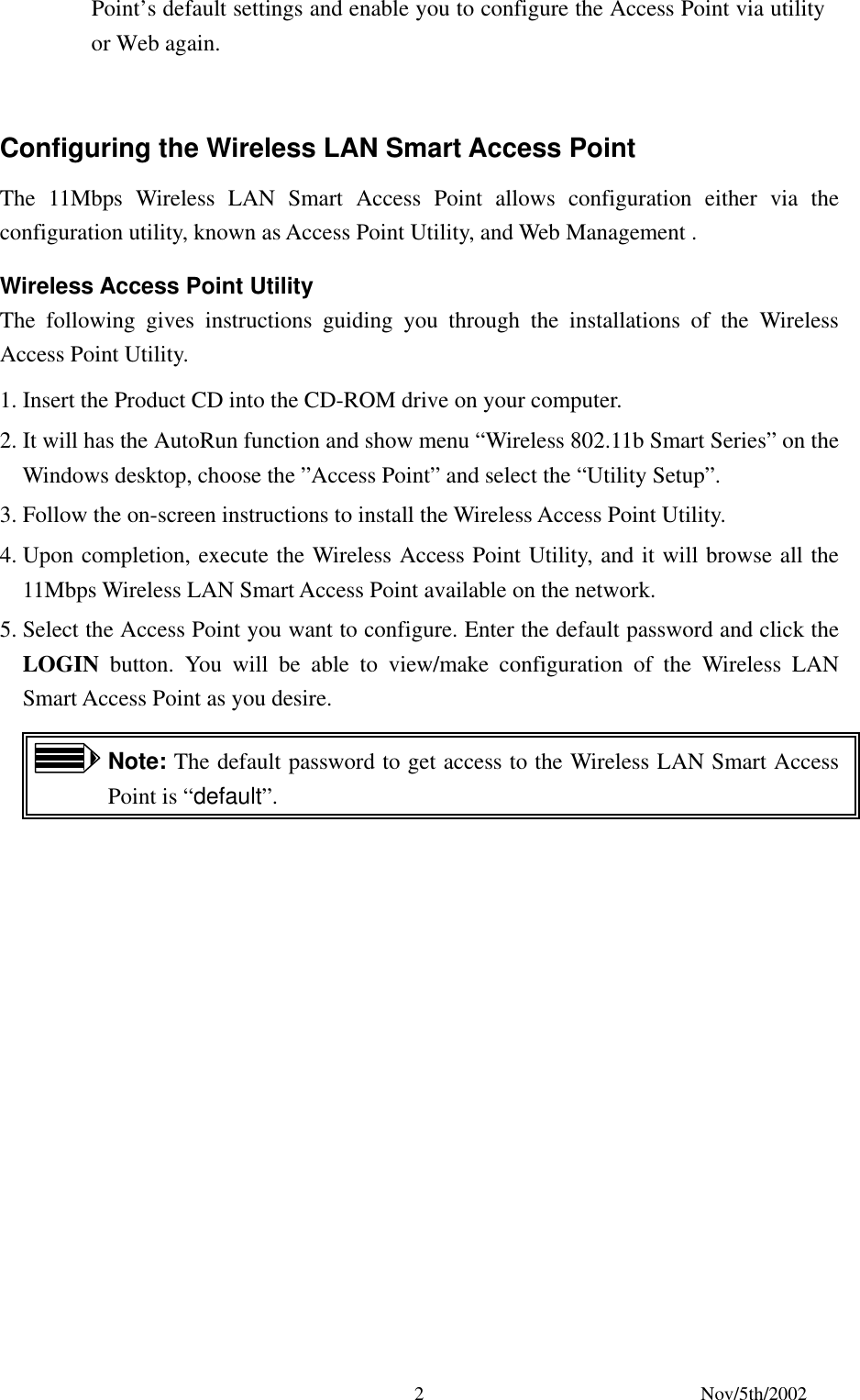 Nov/5th/2002 2Point’s default settings and enable you to configure the Access Point via utility or Web again. Configuring the Wireless LAN Smart Access Point The 11Mbps Wireless LAN Smart Access Point allows configuration either via the configuration utility, known as Access Point Utility, and Web Management . Wireless Access Point Utility The following gives instructions guiding you through the installations of the Wireless Access Point Utility. 1. Insert the Product CD into the CD-ROM drive on your computer. 2. It will has the AutoRun function and show menu “Wireless 802.11b Smart Series” on the Windows desktop, choose the ”Access Point” and select the “Utility Setup”. 3. Follow the on-screen instructions to install the Wireless Access Point Utility. 4. Upon completion, execute the Wireless Access Point Utility, and it will browse all the 11Mbps Wireless LAN Smart Access Point available on the network. 5. Select the Access Point you want to configure. Enter the default password and click the LOGIN button. You will be able to view/make configuration of the Wireless LAN Smart Access Point as you desire. Note: The default password to get access to the Wireless LAN Smart Access Point is “default”.