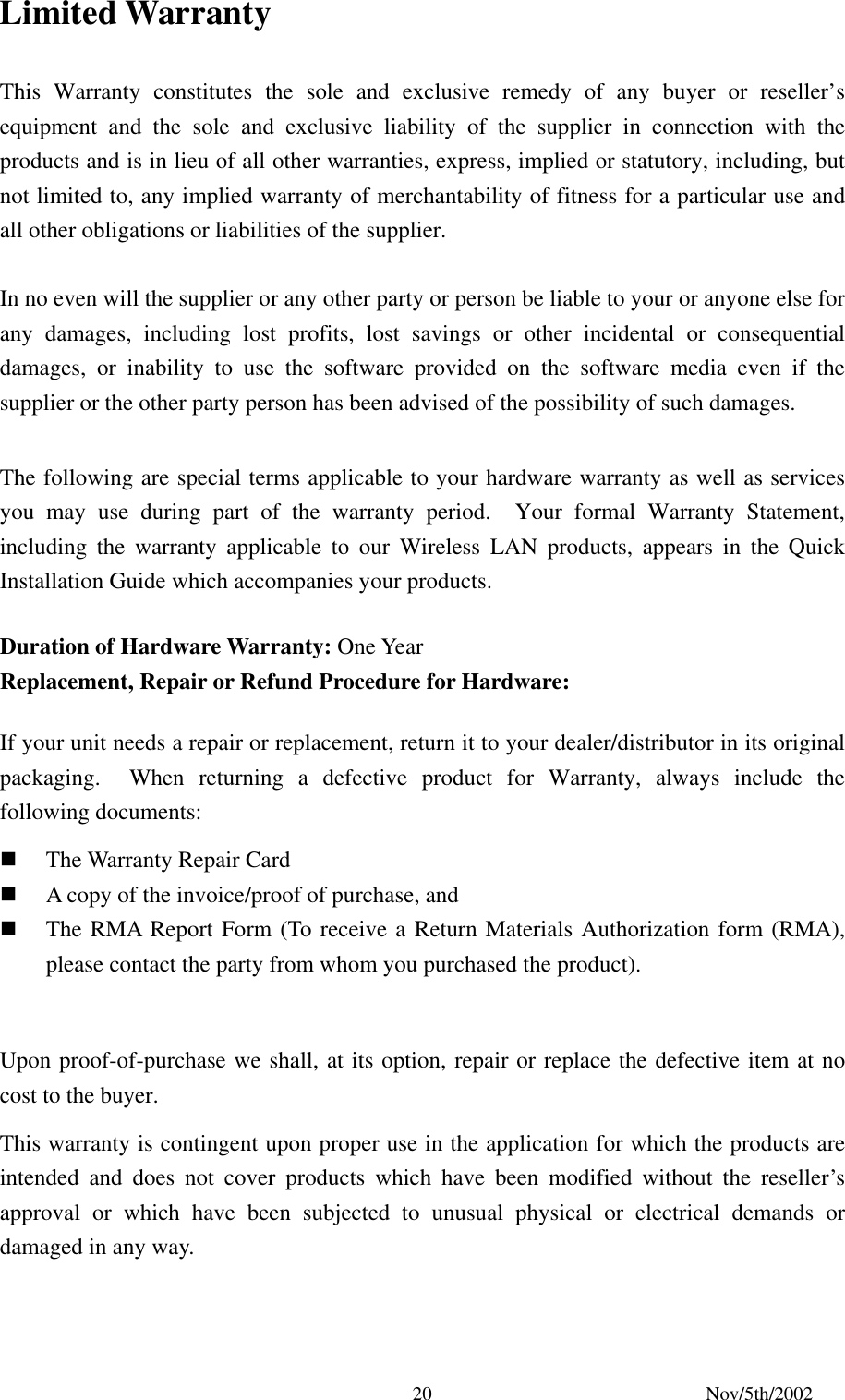 Nov/5th/2002 20Limited Warranty This Warranty constitutes the sole and exclusive remedy of any buyer or reseller’s equipment and the sole and exclusive liability of the supplier in connection with the products and is in lieu of all other warranties, express, implied or statutory, including, but not limited to, any implied warranty of merchantability of fitness for a particular use and all other obligations or liabilities of the supplier. In no even will the supplier or any other party or person be liable to your or anyone else for any damages, including lost profits, lost savings or other incidental or consequential damages, or inability to use the software provided on the software media even if the supplier or the other party person has been advised of the possibility of such damages. The following are special terms applicable to your hardware warranty as well as services you may use during part of the warranty period. Your formal Warranty Statement, including the warranty applicable to our Wireless LAN products, appears in the Quick Installation Guide which accompanies your products. Duration of Hardware Warranty: One Year Replacement, Repair or Refund Procedure for Hardware: If your unit needs a repair or replacement, return it to your dealer/distributor in its original packaging. When returning a defective product for Warranty, always include the following documents: The Warranty Repair Card A copy of the invoice/proof of purchase, and The RMA Report Form (To receive a Return Materials Authorization form (RMA), please contact the party from whom you purchased the product). Upon proof-of-purchase we shall, at its option, repair or replace the defective item at no cost to the buyer. This warranty is contingent upon proper use in the application for which the products are intended and does not cover products which have been modified without the reseller’s approval or which have been subjected to unusual physical or electrical demands or damaged in any way.