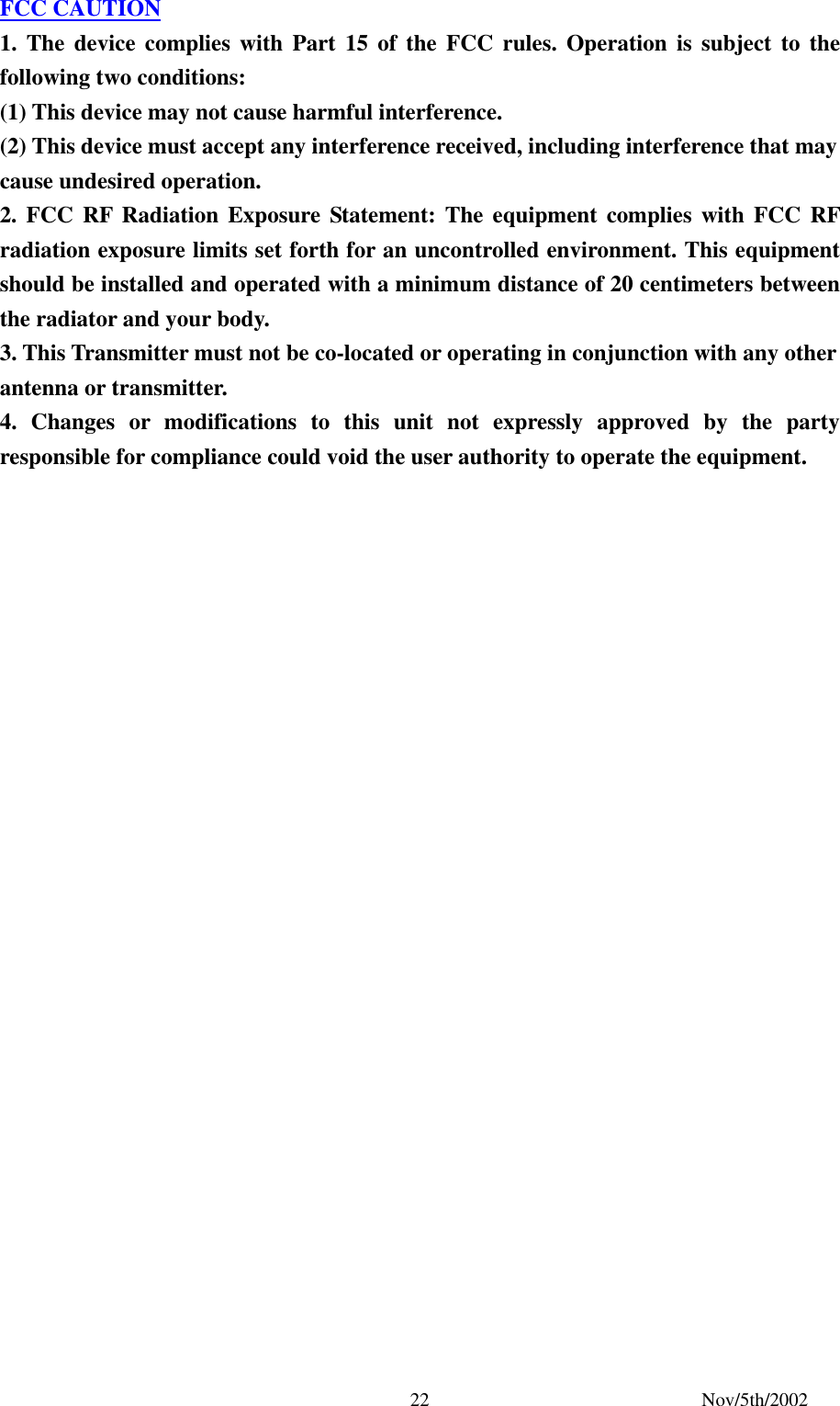 Nov/5th/2002 22FCC CAUTION 1. The device complies with Part 15 of the FCC rules. Operation is subject to the following two conditions: (1) This device may not cause harmful interference. (2) This device must accept any interference received, including interference that may cause undesired operation. 2. FCC RF Radiation Exposure Statement: The equipment complies with FCC RF radiation exposure limits set forth for an uncontrolled environment. This equipment should be installed and operated with a minimum distance of 20 centimeters between the radiator and your body. 3. This Transmitter must not be co-located or operating in conjunction with any other antenna or transmitter. 4. Changes or modifications to this unit not expressly approved by the party responsible for compliance could void the user authority to operate the equipment.