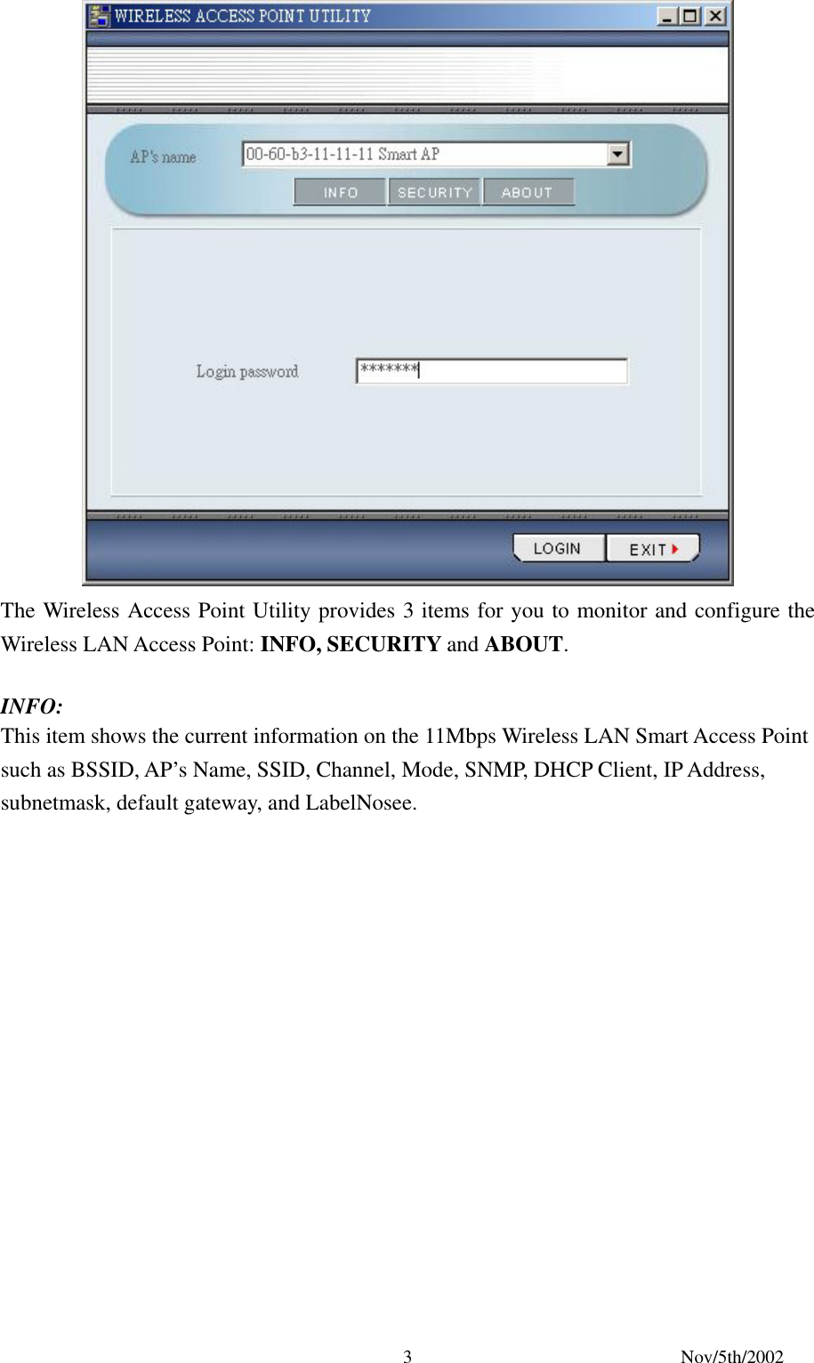 Nov/5th/2002 3 The Wireless Access Point Utility provides 3 items for you to monitor and configure the Wireless LAN Access Point: INFO, SECURITY and ABOUT. INFO: This item shows the current information on the 11Mbps Wireless LAN Smart Access Point such as BSSID, AP’s Name, SSID, Channel, Mode, SNMP, DHCP Client, IP Address, subnetmask, default gateway, and LabelNosee.