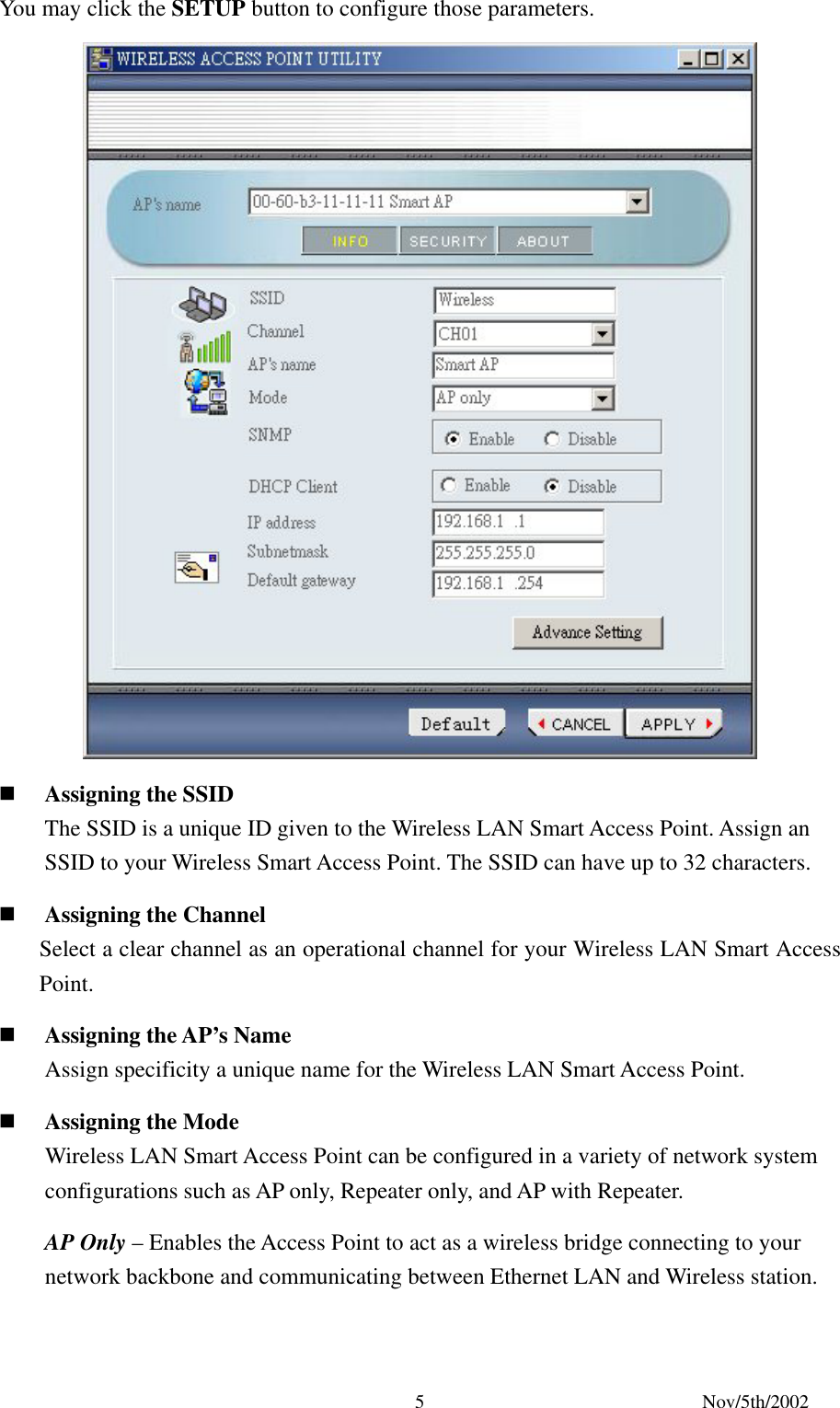 Nov/5th/2002 5You may click the SETUP button to configure those parameters. Assigning the SSID The SSID is a unique ID given to the Wireless LAN Smart Access Point. Assign an SSID to your Wireless Smart Access Point. The SSID can have up to 32 characters. Assigning the Channel Select a clear channel as an operational channel for your Wireless LAN Smart Access Point. Assigning the AP’s Name Assign specificity a unique name for the Wireless LAN Smart Access Point. Assigning the Mode Wireless LAN Smart Access Point can be configured in a variety of network system configurations such as AP only, Repeater only, and AP with Repeater. AP Only – Enables the Access Point to act as a wireless bridge connecting to your network backbone and communicating between Ethernet LAN and Wireless station.