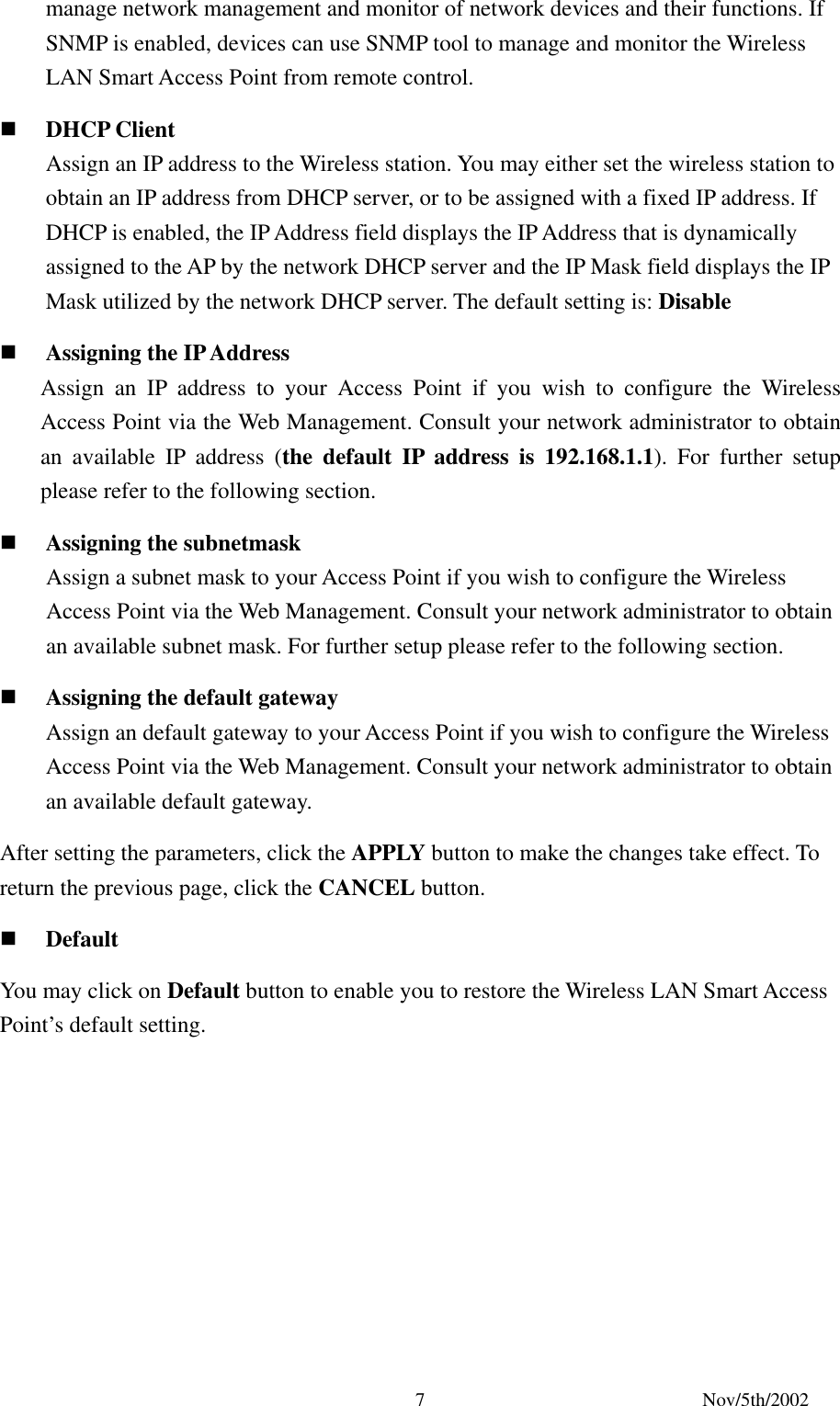 Nov/5th/2002 7manage network management and monitor of network devices and their functions. If SNMP is enabled, devices can use SNMP tool to manage and monitor the Wireless LAN Smart Access Point from remote control. DHCP Client Assign an IP address to the Wireless station. You may either set the wireless station to obtain an IP address from DHCP server, or to be assigned with a fixed IP address. If DHCP is enabled, the IP Address field displays the IP Address that is dynamically assigned to the AP by the network DHCP server and the IP Mask field displays the IP Mask utilized by the network DHCP server. The default setting is: Disable Assigning the IP Address Assign an IP address to your Access Point if you wish to configure the Wireless Access Point via the Web Management. Consult your network administrator to obtain an available IP address (the default IP address is 192.168.1.1). For further setup please refer to the following section. Assigning the subnetmask Assign a subnet mask to your Access Point if you wish to configure the Wireless Access Point via the Web Management. Consult your network administrator to obtain an available subnet mask. For further setup please refer to the following section. Assigning the default gateway Assign an default gateway to your Access Point if you wish to configure the Wireless Access Point via the Web Management. Consult your network administrator to obtain an available default gateway. After setting the parameters, click the APPLY button to make the changes take effect. To return the previous page, click the CANCEL button. Default You may click on Default button to enable you to restore the Wireless LAN Smart Access Point’s default setting.