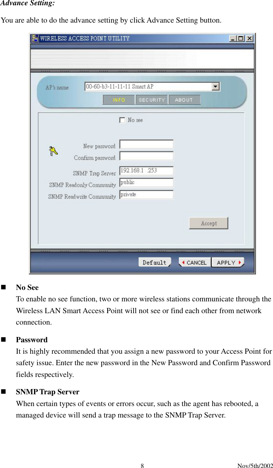 Nov/5th/2002 8Advance Setting: You are able to do the advance setting by click Advance Setting button. No See To enable no see function, two or more wireless stations communicate through the Wireless LAN Smart Access Point will not see or find each other from network connection. Password It is highly recommended that you assign a new password to your Access Point for safety issue. Enter the new password in the New Password and Confirm Password fields respectively. SNMP Trap Server When certain types of events or errors occur, such as the agent has rebooted, a managed device will send a trap message to the SNMP Trap Server.