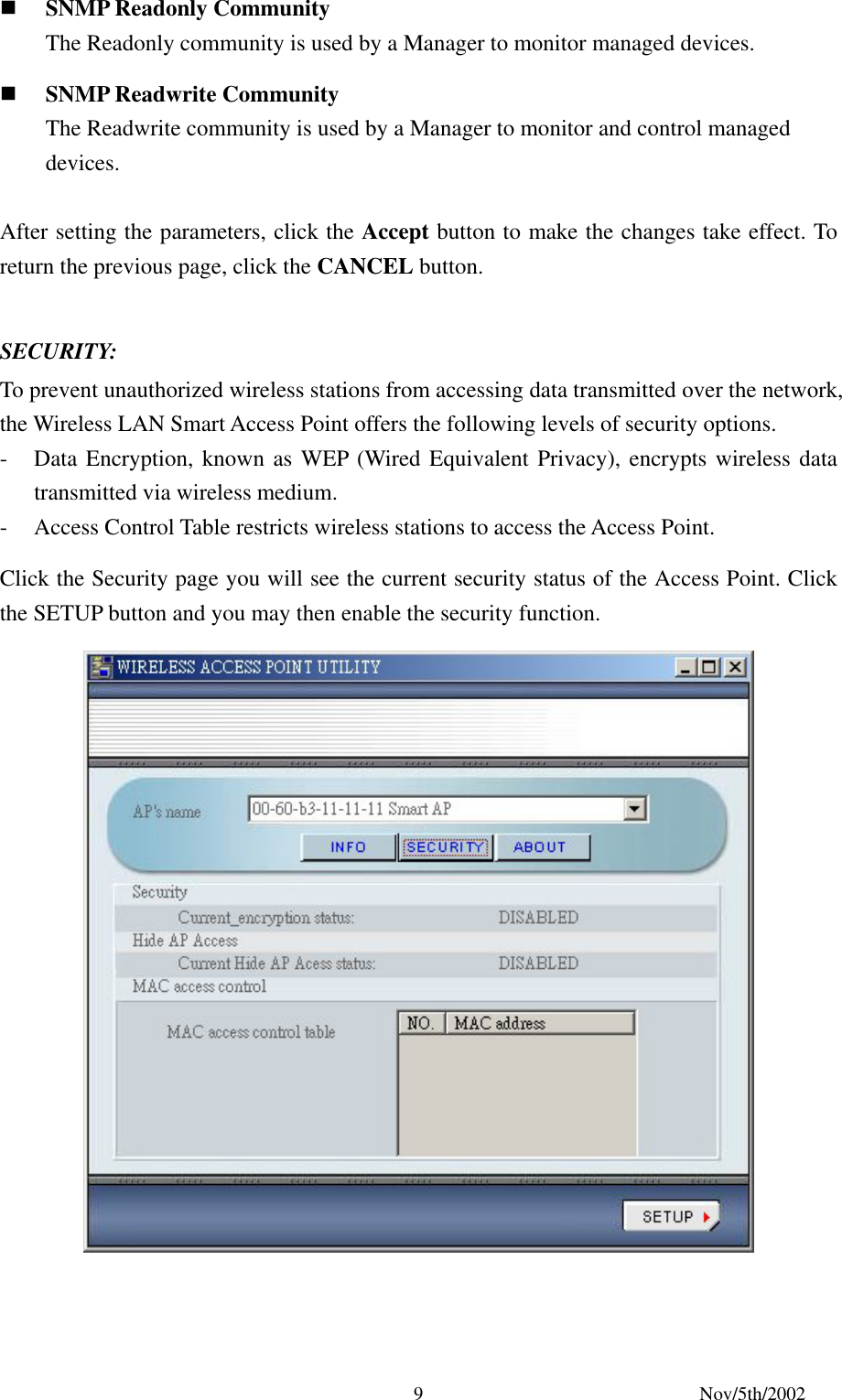 Nov/5th/2002 9 SNMP Readonly Community The Readonly community is used by a Manager to monitor managed devices. SNMP Readwrite Community The Readwrite community is used by a Manager to monitor and control managed devices. After setting the parameters, click the Accept button to make the changes take effect. To return the previous page, click the CANCEL button. SECURITY: To prevent unauthorized wireless stations from accessing data transmitted over the network, the Wireless LAN Smart Access Point offers the following levels of security options. - Data Encryption, known as WEP (Wired Equivalent Privacy), encrypts wireless data transmitted via wireless medium. - Access Control Table restricts wireless stations to access the Access Point. Click the Security page you will see the current security status of the Access Point. Click the SETUP button and you may then enable the security function.