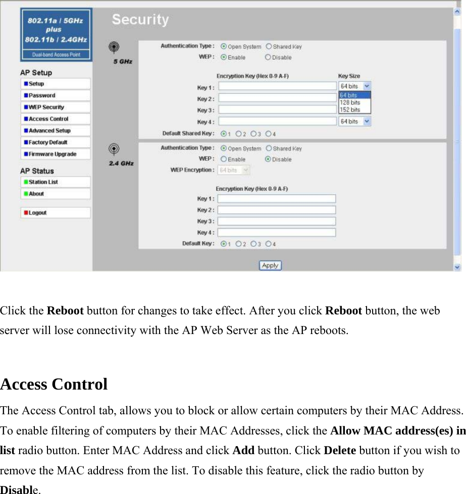  Click the Reboot button for changes to take effect. After you click Reboot button, the web server will lose connectivity with the AP Web Server as the AP reboots.  Access Control  The Access Control tab, allows you to block or allow certain computers by their MAC Address. To enable filtering of computers by their MAC Addresses, click the Allow MAC address(es) in list radio button. Enter MAC Address and click Add button. Click Delete button if you wish to remove the MAC address from the list. To disable this feature, click the radio button by Disable.  
