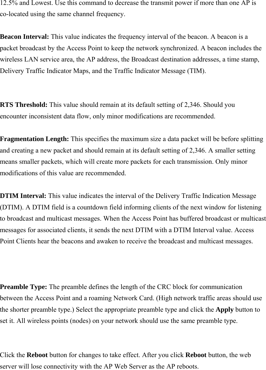12.5% and Lowest. Use this command to decrease the transmit power if more than one AP is co-located using the same channel frequency.  Beacon Interval: This value indicates the frequency interval of the beacon. A beacon is a packet broadcast by the Access Point to keep the network synchronized. A beacon includes the wireless LAN service area, the AP address, the Broadcast destination addresses, a time stamp, Delivery Traffic Indicator Maps, and the Traffic Indicator Message (TIM).  RTS Threshold: This value should remain at its default setting of 2,346. Should you encounter inconsistent data flow, only minor modifications are recommended.  Fragmentation Length: This specifies the maximum size a data packet will be before splitting and creating a new packet and should remain at its default setting of 2,346. A smaller setting means smaller packets, which will create more packets for each transmission. Only minor modifications of this value are recommended.  DTIM Interval: This value indicates the interval of the Delivery Traffic Indication Message (DTIM). A DTIM field is a countdown field informing clients of the next window for listening to broadcast and multicast messages. When the Access Point has buffered broadcast or multicast messages for associated clients, it sends the next DTIM with a DTIM Interval value. Access Point Clients hear the beacons and awaken to receive the broadcast and multicast messages.  Preamble Type: The preamble defines the length of the CRC block for communication between the Access Point and a roaming Network Card. (High network traffic areas should use the shorter preamble type.) Select the appropriate preamble type and click the Apply button to set it. All wireless points (nodes) on your network should use the same preamble type.  Click the Reboot button for changes to take effect. After you click Reboot button, the web server will lose connectivity with the AP Web Server as the AP reboots.  
