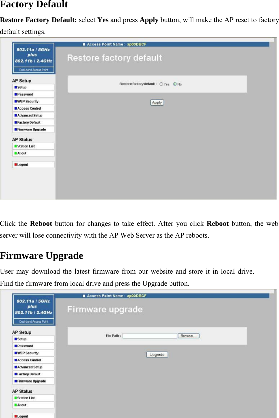 Factory Default  Restore Factory Default: select Yes and press Apply button, will make the AP reset to factory default settings.   Click the Reboot button for changes to take effect. After you click Reboot button, the web server will lose connectivity with the AP Web Server as the AP reboots.  Firmware Upgrade  User may download the latest firmware from our website and store it in local drive. Find the firmware from local drive and press the Upgrade button.  