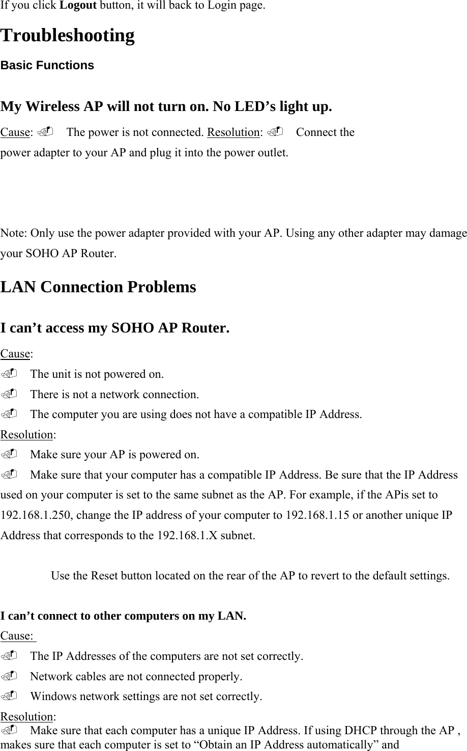 If you click Logout button, it will back to Login page.  Troubleshooting  Basic Functions My Wireless AP will not turn on. No LED&rsquo;s light up. Cause:  The power is not connected. Resolution:  Connect the power adapter to your AP and plug it into the power outlet.  Note: Only use the power adapter provided with your AP. Using any other adapter may damage your SOHO AP Router.  LAN Connection Problems  I can&rsquo;t access my SOHO AP Router. Cause:   The unit is not powered on.   There is not a network connection.   The computer you are using does not have a compatible IP Address.  Resolution:   Make sure your AP is powered on.   Make sure that your computer has a compatible IP Address. Be sure that the IP Address used on your computer is set to the same subnet as the AP. For example, if the APis set to 192.168.1.250, change the IP address of your computer to 192.168.1.15 or another unique IP Address that corresponds to the 192.168.1.X subnet.  Use the Reset button located on the rear of the AP to revert to the default settings.  I can&rsquo;t connect to other computers on my LAN. Cause:   The IP Addresses of the computers are not set correctly.   Network cables are not connected properly.   Windows network settings are not set correctly.  Resolution:   Make sure that each computer has a unique IP Address. If using DHCP through the AP , makes sure that each computer is set to &ldquo;Obtain an IP Address automatically&rdquo; and  