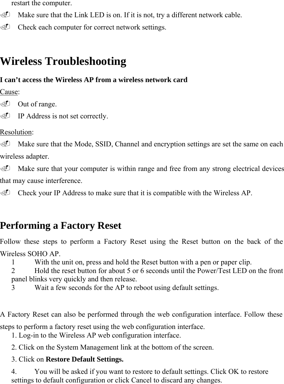 restart the computer.   Make sure that the Link LED is on. If it is not, try a different network cable.   Check each computer for correct network settings.   Wireless Troubleshooting   I can&rsquo;t access the Wireless AP from a wireless network card Cause:   Out of range.   IP Address is not set correctly.  Resolution:   Make sure that the Mode, SSID, Channel and encryption settings are set the same on each wireless adapter.   Make sure that your computer is within range and free from any strong electrical devices that may cause interference.   Check your IP Address to make sure that it is compatible with the Wireless AP.  Performing a Factory Reset  Follow these steps to perform a Factory Reset using the Reset button on the back of the Wireless SOHO AP.  1 With the unit on, press and hold the Reset button with a pen or paper clip.  2 Hold the reset button for about 5 or 6 seconds until the Power/Test LED on the front panel blinks very quickly and then release.  3 Wait a few seconds for the AP to reboot using default settings.  A Factory Reset can also be performed through the web configuration interface. Follow these steps to perform a factory reset using the web configuration interface.   1. Log-in to the Wireless AP web configuration interface.   2. Click on the System Management link at the bottom of the screen.   3. Click on Restore Default Settings.   4.   You will be asked if you want to restore to default settings. Click OK to restore settings to default configuration or click Cancel to discard any changes.  