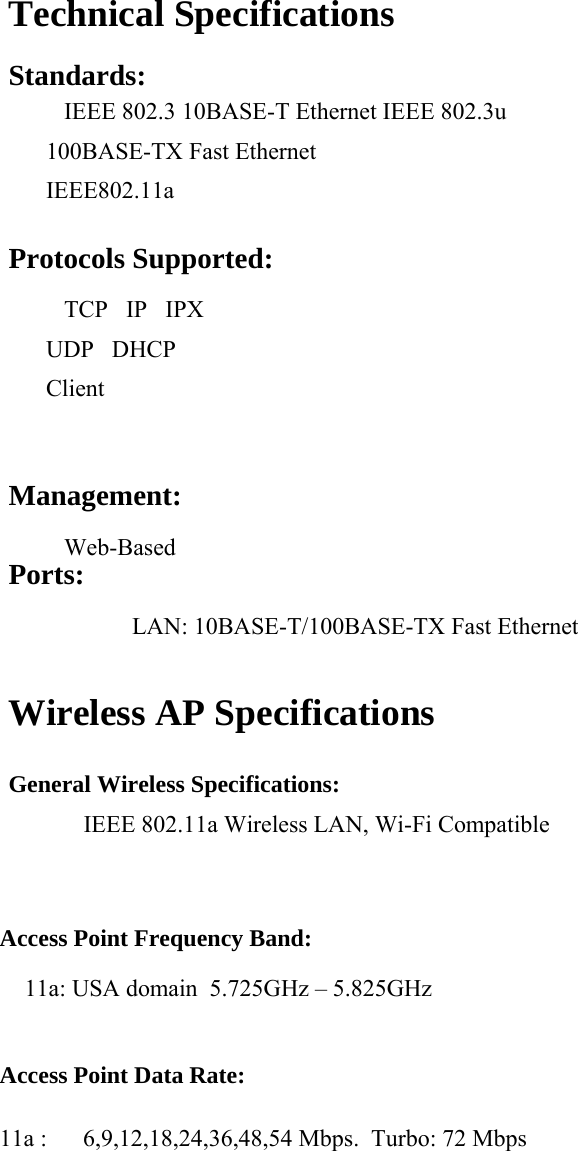 Technical Specifications Standards:    IEEE 802.3 10BASE-T Ethernet IEEE 802.3u 100BASE-TX Fast Ethernet     IEEE802.11a  Protocols Supported:    TCP   IP   IPX   UDP   DHCP Client  Management:    Web-Based  Ports:    LAN: 10BASE-T/100BASE-TX Fast Ethernet  Wireless AP Specifications  General Wireless Specifications:  IEEE 802.11a Wireless LAN, Wi-Fi Compatible  Access Point Frequency Band: 11a: USA domain  5.725GHz &ndash; 5.825GHz  Access Point Data Rate:  11a :      6,9,12,18,24,36,48,54 Mbps.  Turbo: 72 Mbps  