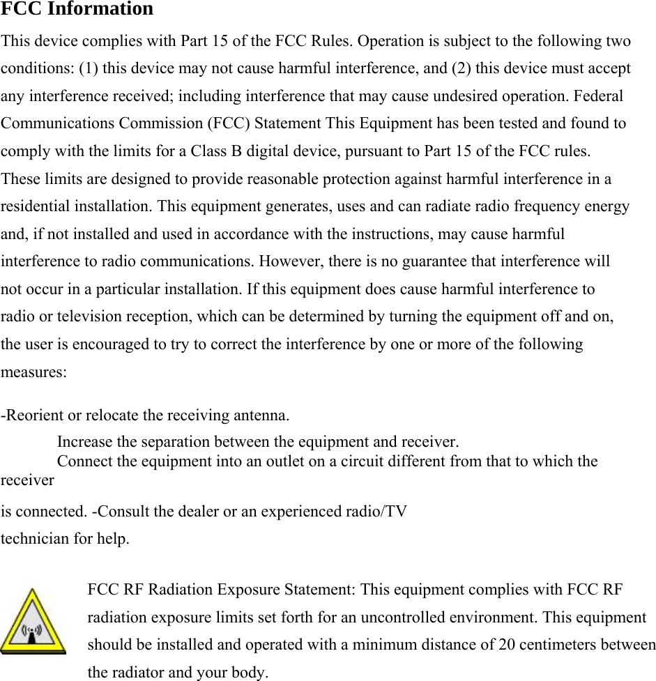   FCC Information    This device complies with Part 15 of the FCC Rules. Operation is subject to the following two conditions: (1) this device may not cause harmful interference, and (2) this device must accept any interference received; including interference that may cause undesired operation. Federal Communications Commission (FCC) Statement This Equipment has been tested and found to comply with the limits for a Class B digital device, pursuant to Part 15 of the FCC rules. These limits are designed to provide reasonable protection against harmful interference in a residential installation. This equipment generates, uses and can radiate radio frequency energy and, if not installed and used in accordance with the instructions, may cause harmful interference to radio communications. However, there is no guarantee that interference will not occur in a particular installation. If this equipment does cause harmful interference to radio or television reception, which can be determined by turning the equipment off and on, the user is encouraged to try to correct the interference by one or more of the following measures:  -Reorient or relocate the receiving antenna.    Increase the separation between the equipment and receiver.    Connect the equipment into an outlet on a circuit different from that to which the receiver  is connected. -Consult the dealer or an experienced radio/TV technician for help.    FCC RF Radiation Exposure Statement: This equipment complies with FCC RF radiation exposure limits set forth for an uncontrolled environment. This equipment should be installed and operated with a minimum distance of 20 centimeters between the radiator and your body. 