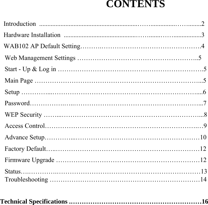CONTENTS  Introduction  ............................................................&hellip;&hellip;...............&hellip;&hellip;........2      Hardware Installation  ............................................&hellip;&hellip;.......&hellip;&hellip;.................3      WAB102 AP Default Setting&hellip;&hellip;&hellip;.&hellip;&hellip;&hellip;&hellip;&hellip;&hellip;&hellip;&hellip;&hellip;&hellip;&hellip;&hellip;&hellip;&hellip;&hellip;.4  Web Management Settings &hellip;&hellip;&hellip;&hellip;&hellip;&hellip;&hellip;&hellip;&hellip;&hellip;&hellip;&hellip;&hellip;&hellip;&hellip;&hellip;&hellip;&hellip;..5          Start - Up &amp; Log in &hellip;&hellip;&hellip;&hellip;&hellip;&hellip;&hellip;&hellip;&hellip;&hellip;&hellip;&hellip;&hellip;&hellip;&hellip;&hellip;&hellip;&hellip;&hellip;&hellip;&hellip;&hellip;.5         Main Page &hellip;&hellip;&hellip;&hellip;&hellip;&hellip;&hellip;&hellip;&hellip;&hellip;&hellip;&hellip;&hellip;&hellip;&hellip;&hellip;&hellip;&hellip;&hellip;&hellip;&hellip;&hellip;&hellip;&hellip;&hellip;...5         Setup &hellip;&hellip;&hellip;&hellip;...&hellip;&hellip;&hellip;&hellip;&hellip;&hellip;&hellip;&hellip;&hellip;&hellip;&hellip;&hellip;&hellip;&hellip;&hellip;&hellip;&hellip;&hellip;&hellip;&hellip;&hellip;&hellip;....6 Password&hellip;&hellip;&hellip;&hellip;&hellip;.&hellip;..&hellip;&hellip;&hellip;&hellip;&hellip;&hellip;&hellip;&hellip;&hellip;&hellip;&hellip;&hellip;&hellip;&hellip;&hellip;&hellip;&hellip;&hellip;&hellip;...7         WEP Security &hellip;&hellip;...&hellip;&hellip;&hellip;&hellip;&hellip;&hellip;&hellip;&hellip;&hellip;&hellip;&hellip;&hellip;&hellip;&hellip;&hellip;&hellip;&hellip;&hellip;&hellip;&hellip;&hellip;...8         Access Control&hellip;&hellip;&hellip;&hellip;&hellip;&hellip;&hellip;&hellip;&hellip;&hellip;&hellip;&hellip;&hellip;&hellip;&hellip;&hellip;&hellip;&hellip;&hellip;&hellip;&hellip;&hellip;&hellip;.&hellip;9         Advance Setup&hellip;&hellip;&hellip;&hellip;...&hellip;&hellip;&hellip;&hellip;&hellip;&hellip;&hellip;&hellip;&hellip;&hellip;&hellip;&hellip;&hellip;&hellip;&hellip;&hellip;&hellip;&hellip;&hellip;10         Factory Default&hellip;..&hellip;&hellip;&hellip;&hellip;&hellip;&hellip;&hellip;&hellip;&hellip;&hellip;&hellip;&hellip;&hellip;&hellip;&hellip;&hellip;&hellip;&hellip;&hellip;&hellip;&hellip;&hellip;12         Firmware Upgrade &hellip;&hellip;&hellip;&hellip;&hellip;&hellip;&hellip;&hellip;&hellip;&hellip;&hellip;&hellip;&hellip;&hellip;&hellip;&hellip;&hellip;&hellip;&hellip;&hellip;&hellip;&hellip;12         Status&hellip;.&hellip;&hellip;&hellip;&hellip;.&hellip;&hellip;&hellip;&hellip;&hellip;&hellip;&hellip;&hellip;&hellip;&hellip;&hellip;&hellip;&hellip;&hellip;&hellip;&hellip;&hellip;&hellip;&hellip;&hellip;&hellip;&hellip;13 Troubleshooting &hellip;&hellip;&hellip;&hellip;&hellip;&hellip;&hellip;&hellip;&hellip;&hellip;&hellip;&hellip;&hellip;&hellip;&hellip;&hellip;&hellip;&hellip;&hellip;&hellip;&hellip;&hellip;&hellip;14  Technical Specifications .&hellip;&hellip;&hellip;&hellip;&hellip;&hellip;&hellip;&hellip;&hellip;&hellip;&hellip;&hellip;&hellip;&hellip;&hellip;&hellip;&hellip;&hellip;&hellip;&hellip;16  