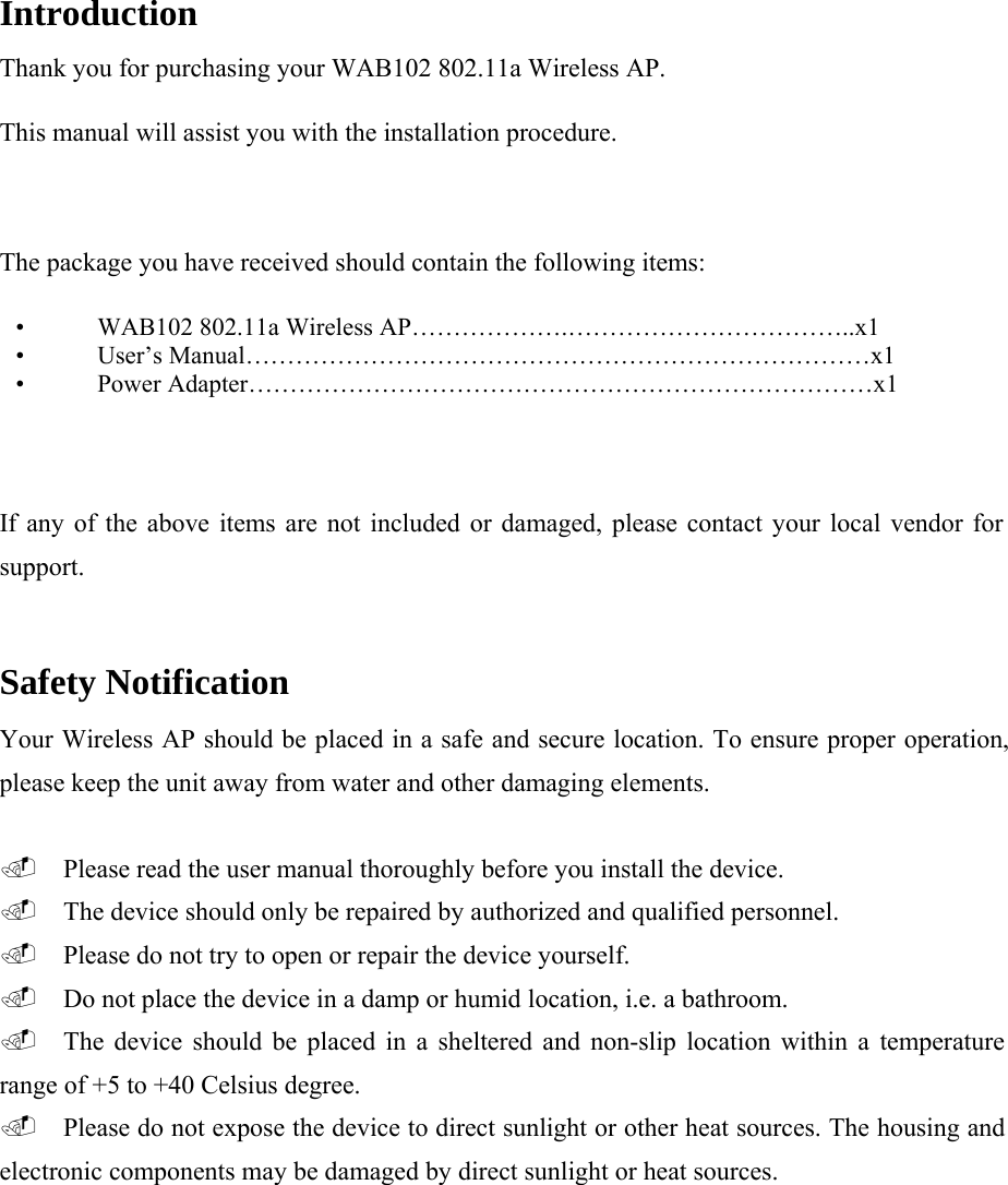 Introduction  Thank you for purchasing your WAB102 802.11a Wireless AP.  This manual will assist you with the installation procedure.    The package you have received should contain the following items:  &bull; WAB102 802.11a Wireless AP&hellip;&hellip;&hellip;&hellip;&hellip;&hellip;.&hellip;&hellip;&hellip;&hellip;&hellip;&hellip;&hellip;&hellip;&hellip;&hellip;&hellip;..x1  &bull; User&rsquo;s Manual&hellip;&hellip;&hellip;&hellip;&hellip;&hellip;&hellip;&hellip;&hellip;&hellip;&hellip;&hellip;&hellip;&hellip;&hellip;&hellip;&hellip;&hellip;&hellip;&hellip;&hellip;&hellip;&hellip;&hellip;&hellip;x1  &bull; Power Adapter&hellip;&hellip;&hellip;&hellip;&hellip;&hellip;&hellip;&hellip;&hellip;&hellip;&hellip;&hellip;&hellip;&hellip;&hellip;&hellip;&hellip;&hellip;&hellip;&hellip;&hellip;&hellip;&hellip;&hellip;&hellip;x1  If any of the above items are not included or damaged, please contact your local vendor for support.  Safety Notification  Your Wireless AP should be placed in a safe and secure location. To ensure proper operation, please keep the unit away from water and other damaging elements.   Please read the user manual thoroughly before you install the device.   The device should only be repaired by authorized and qualified personnel.   Please do not try to open or repair the device yourself.   Do not place the device in a damp or humid location, i.e. a bathroom.   The device should be placed in a sheltered and non-slip location within a temperature range of +5 to +40 Celsius degree.   Please do not expose the device to direct sunlight or other heat sources. The housing and electronic components may be damaged by direct sunlight or heat sources.  