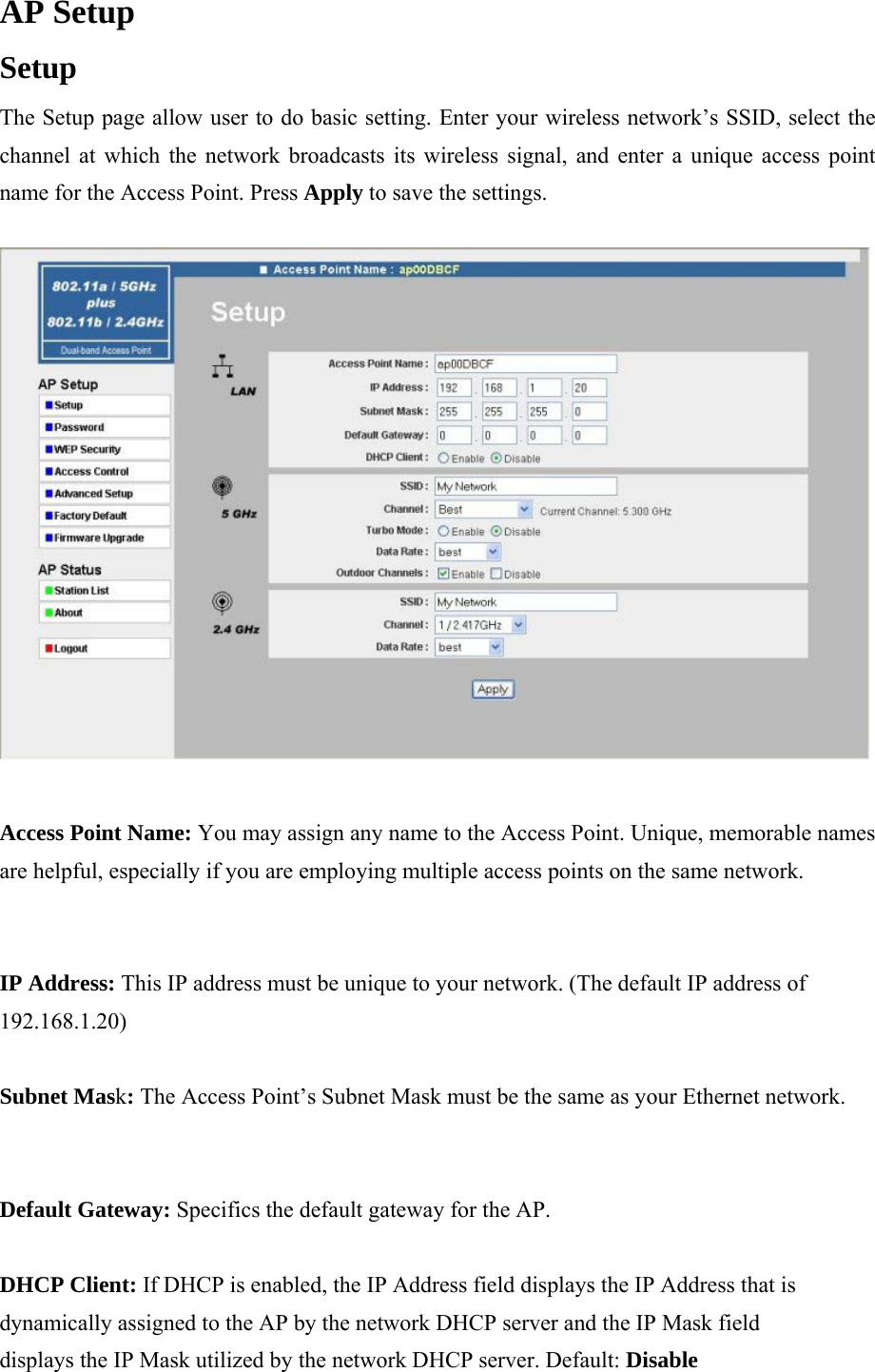 AP Setup  Setup  The Setup page allow user to do basic setting. Enter your wireless network&rsquo;s SSID, select the channel at which the network broadcasts its wireless signal, and enter a unique access point name for the Access Point. Press Apply to save the settings.   Access Point Name: You may assign any name to the Access Point. Unique, memorable names are helpful, especially if you are employing multiple access points on the same network.  IP Address: This IP address must be unique to your network. (The default IP address of 192.168.1.20)  Subnet Mask: The Access Point&rsquo;s Subnet Mask must be the same as your Ethernet network.  Default Gateway: Specifics the default gateway for the AP.  DHCP Client: If DHCP is enabled, the IP Address field displays the IP Address that is dynamically assigned to the AP by the network DHCP server and the IP Mask field displays the IP Mask utilized by the network DHCP server. Default: Disable  