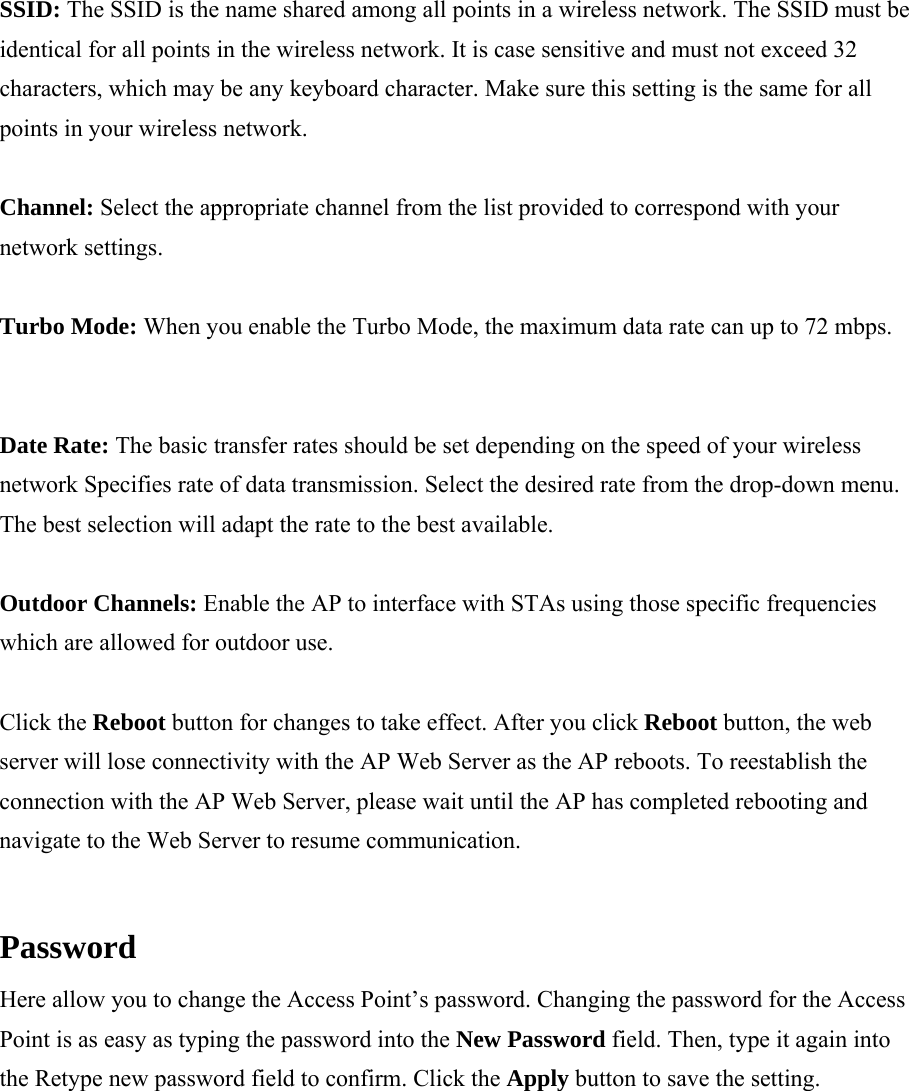 SSID: The SSID is the name shared among all points in a wireless network. The SSID must be identical for all points in the wireless network. It is case sensitive and must not exceed 32 characters, which may be any keyboard character. Make sure this setting is the same for all points in your wireless network.  Channel: Select the appropriate channel from the list provided to correspond with your network settings.  Turbo Mode: When you enable the Turbo Mode, the maximum data rate can up to 72 mbps.  Date Rate: The basic transfer rates should be set depending on the speed of your wireless network Specifies rate of data transmission. Select the desired rate from the drop-down menu. The best selection will adapt the rate to the best available.  Outdoor Channels: Enable the AP to interface with STAs using those specific frequencies which are allowed for outdoor use.  Click the Reboot button for changes to take effect. After you click Reboot button, the web server will lose connectivity with the AP Web Server as the AP reboots. To reestablish the connection with the AP Web Server, please wait until the AP has completed rebooting and navigate to the Web Server to resume communication.  Password  Here allow you to change the Access Point&rsquo;s password. Changing the password for the Access Point is as easy as typing the password into the New Password field. Then, type it again into the Retype new password field to confirm. Click the Apply button to save the setting.  