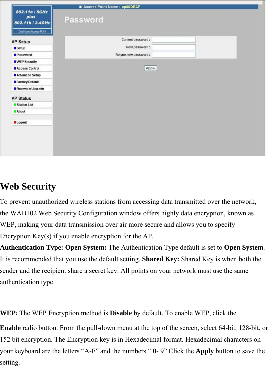  Web Security  To prevent unauthorized wireless stations from accessing data transmitted over the network, the WAB102 Web Security Configuration window offers highly data encryption, known as WEP, making your data transmission over air more secure and allows you to specify Encryption Key(s) if you enable encryption for the AP.  Authentication Type: Open System: The Authentication Type default is set to Open System. It is recommended that you use the default setting. Shared Key: Shared Key is when both the sender and the recipient share a secret key. All points on your network must use the same authentication type.  WEP: The WEP Encryption method is Disable by default. To enable WEP, click the  Enable radio button. From the pull-down menu at the top of the screen, select 64-bit, 128-bit, or 152 bit encryption. The Encryption key is in Hexadecimal format. Hexadecimal characters on your keyboard are the letters &ldquo;A-F&rdquo; and the numbers &ldquo; 0- 9&rdquo; Click the Apply button to save the setting.  