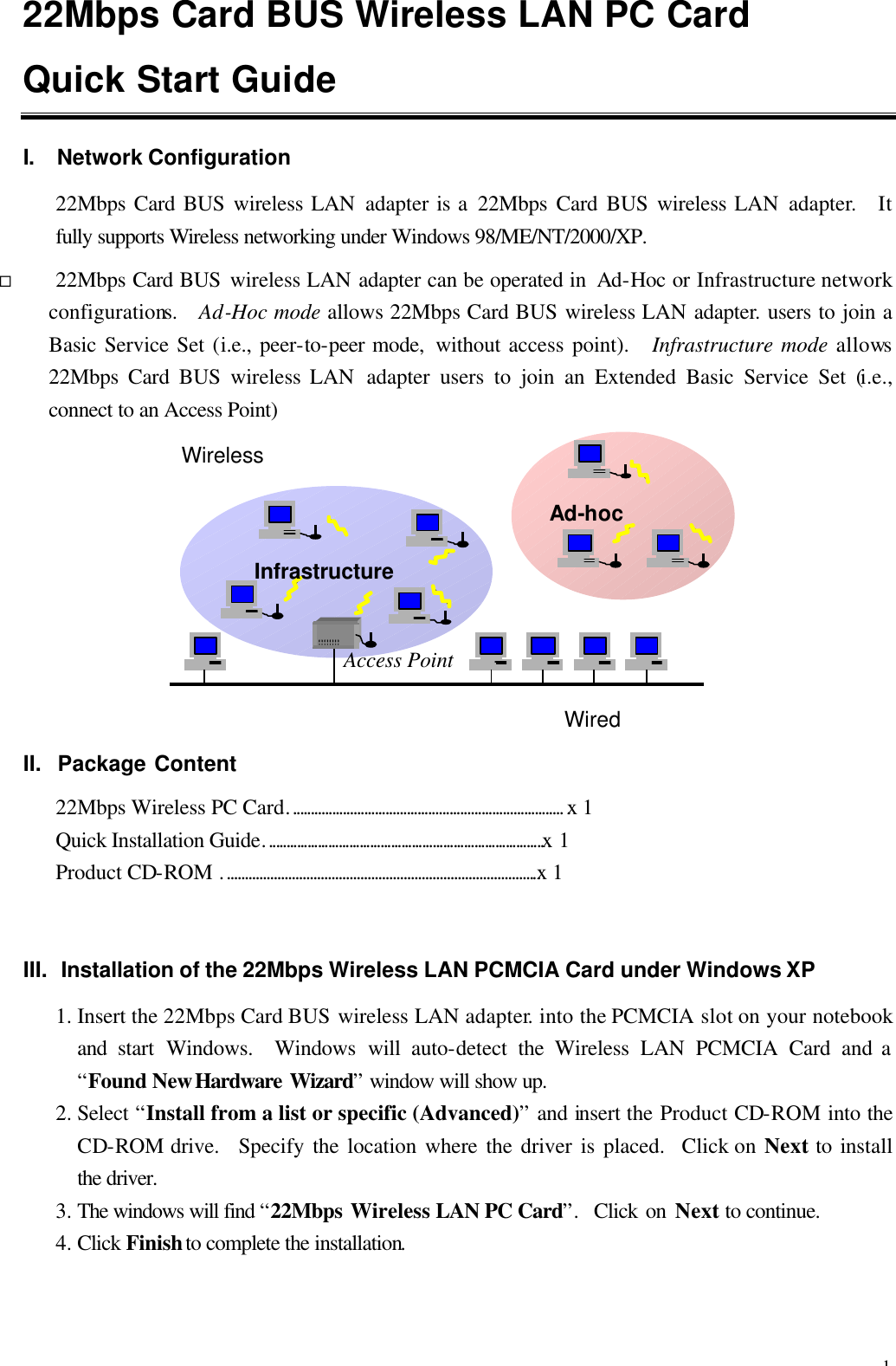 1 22Mbps Card BUS Wireless LAN PC Card Quick Start Guide            I. Network Configuration 22Mbps Card BUS wireless LAN adapter is a 22Mbps Card BUS wireless LAN adapter.   It fully supports Wireless networking under Windows 98/ME/NT/2000/XP. &uml; 22Mbps Card BUS wireless LAN adapter can be operated in  Ad-Hoc or Infrastructure network configurations.   Ad-Hoc mode allows 22Mbps Card BUS wireless LAN adapter. users to join a Basic Service Set (i.e., peer-to-peer mode,  without access point).  Infrastructure mode allows 22Mbps Card BUS wireless LAN  adapter users to join an Extended Basic Service Set (i.e., connect to an Access Point)          II.  Package Content 22Mbps Wireless PC Card&hellip;&hellip;&hellip;&hellip;&hellip;&hellip;&hellip;&hellip;&hellip;&hellip;&hellip;&hellip;&hellip;&hellip;&hellip;&hellip;&hellip;&hellip;&hellip;&hellip;&hellip;&hellip;&hellip;&hellip;&hellip;&hellip; x 1 Quick Installation Guide&hellip;&hellip;&hellip;&hellip;&hellip;&hellip;&hellip;&hellip;&hellip;&hellip;&hellip;&hellip;&hellip;&hellip;&hellip;&hellip;&hellip;&hellip;&hellip;&hellip;&hellip;&hellip;&hellip;&hellip;&hellip;&hellip;&hellip;x 1 Product CD-ROM &hellip;&hellip;&hellip;&hellip;&hellip;&hellip;&hellip;&hellip;&hellip;&hellip;&hellip;&hellip;&hellip;&hellip;&hellip;&hellip;&hellip;&hellip;&hellip;&hellip;&hellip;&hellip;&hellip;&hellip;&hellip;&hellip;&hellip;&hellip;&hellip;.x 1 III. Installation of the 22Mbps Wireless LAN PCMCIA Card under Windows XP 1. Insert the 22Mbps Card BUS wireless LAN adapter. into the PCMCIA slot on your notebook and  start Windows.    Windows  will  auto-detect  the  Wireless LAN PCMCIA Card and a &ldquo;Found New Hardware Wizard&rdquo; window will show up.   2. Select &ldquo;Install from a list or specific (Advanced)&rdquo; and insert the Product CD-ROM into the CD-ROM drive.   Specify the location where the driver is placed.  Click on Next to install the driver. 3. The windows will find &ldquo;22Mbps Wireless LAN PC Card&rdquo;.  Click on Next to continue. 4. Click Finish to complete the installation.   Infrastructure Ad-hoc Wired Wireless Access Point 