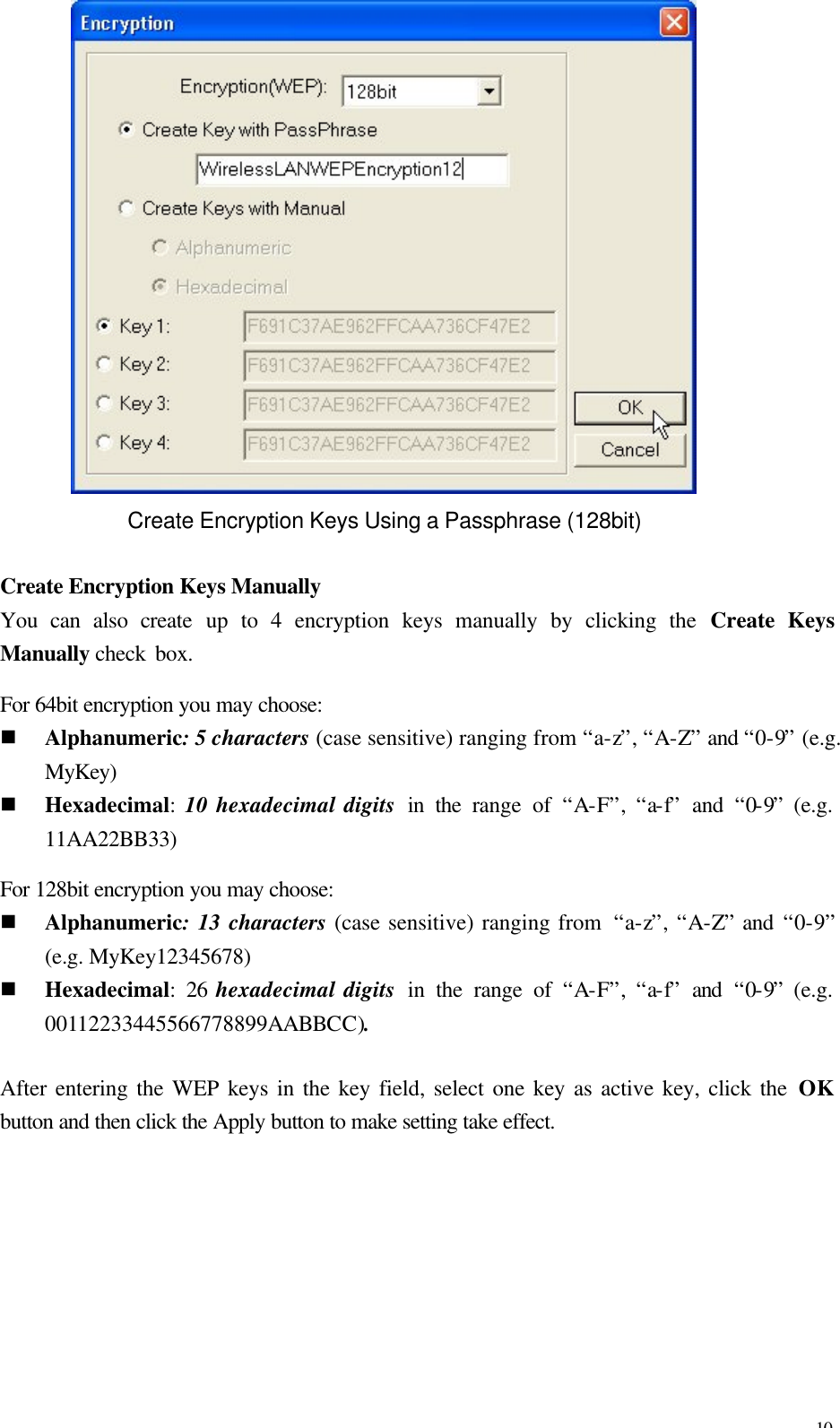 10  Create Encryption Keys Using a Passphrase (128bit)  Create Encryption Keys Manually You can also create up to 4 encryption keys manually by clicking the Create Keys Manually check box.   For 64bit encryption you may choose: n Alphanumeric: 5 characters (case sensitive) ranging from &ldquo;a-z&rdquo;, &ldquo;A-Z&rdquo; and &ldquo;0-9&rdquo; (e.g. MyKey) n Hexadecimal:  10 hexadecimal digits  in the range of &ldquo;A-F&rdquo;,  &ldquo;a-f&rdquo;  and &ldquo;0-9&rdquo; (e.g. 11AA22BB33) For 128bit encryption you may choose: n Alphanumeric: 13 characters (case sensitive) ranging from  &ldquo;a-z&rdquo;, &ldquo;A-Z&rdquo; and &ldquo;0-9&rdquo; (e.g. MyKey12345678) n Hexadecimal: 26 hexadecimal digits  in the range of &ldquo;A-F&rdquo;,  &ldquo;a-f&rdquo;  and &ldquo;0-9&rdquo; (e.g. 00112233445566778899AABBCC).  After entering the WEP keys in the key field, select one key as active key, click the OK button and then click the Apply button to make setting take effect. 