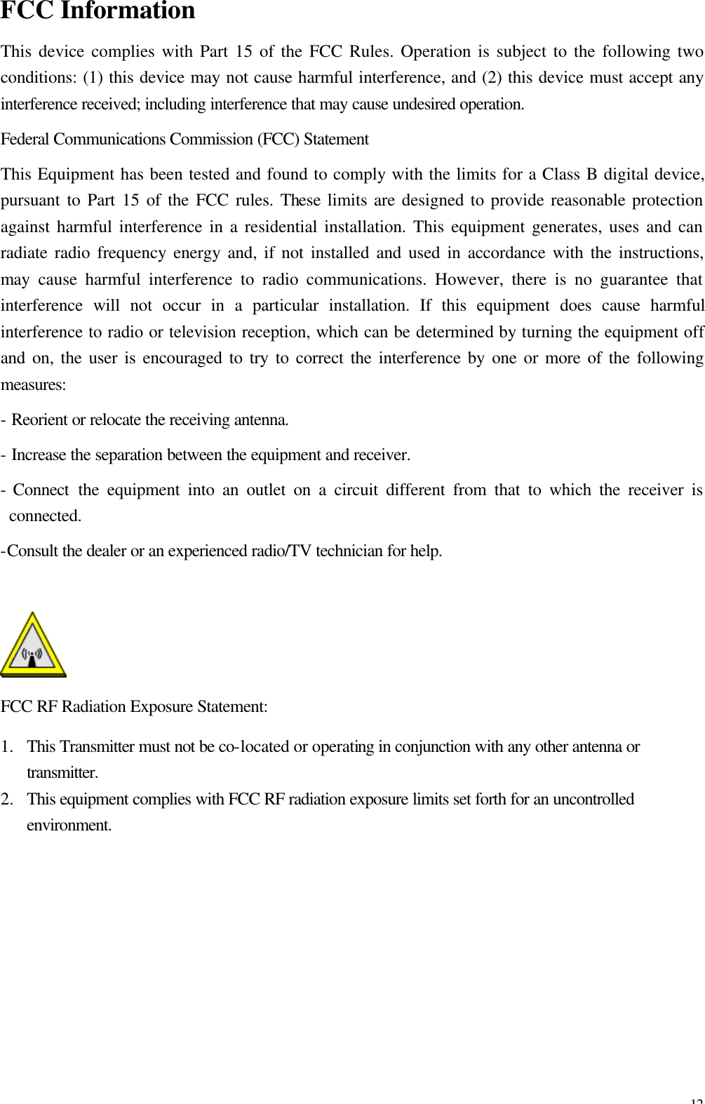 12 FCC Information This device complies with Part 15 of the FCC Rules. Operation is subject to the following two conditions: (1) this device may not cause harmful interference, and (2) this device must accept any interference received; including interference that may cause undesired operation. Federal Communications Commission (FCC) Statement This Equipment has been tested and found to comply with the limits for a Class B digital device, pursuant to Part 15 of the FCC rules. These limits are designed to provide reasonable protection against harmful interference in a residential installation. This equipment generates, uses and can radiate radio frequency energy and, if not installed and used in accordance with the instructions, may cause harmful interference to radio communications. However, there is no guarantee that interference will not occur in a particular installation. If this equipment does cause harmful interference to radio or television reception, which can be determined by turning the equipment off and on, the user is encouraged to try to correct the interference by one or more of the following measures: - Reorient or relocate the receiving antenna. - Increase the separation between the equipment and receiver. - Connect  the equipment into an outlet on a circuit different from that to which the receiver is connected. -Consult the dealer or an experienced radio/TV technician for help.   FCC RF Radiation Exposure Statement: 1.  This Transmitter must not be co-located or operating in conjunction with any other antenna or transmitter. 2.  This equipment complies with FCC RF radiation exposure limits set forth for an uncontrolled environment.    
