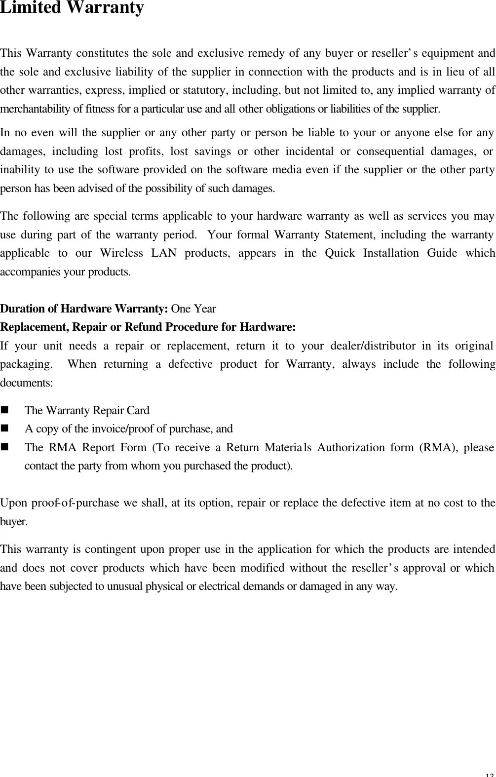 13 Limited Warranty This Warranty constitutes the sole and exclusive remedy of any buyer or reseller&rsquo;s equipment and the sole and exclusive liability of the supplier in connection with the products and is in lieu of all other warranties, express, implied or statutory, including, but not limited to, any implied warranty of merchantability of fitness for a particular use and all other obligations or liabilities of the supplier. In no even will the supplier or any other party or person be liable to your or anyone else for any damages, including lost profits, lost savings or other incidental or consequential damages, or inability to use the software provided on the software media even if the supplier or the other party person has been advised of the possibility of such damages. The following are special terms applicable to your hardware warranty as well as services you may use during part of the warranty period.  Your formal Warranty Statement, including the warranty applicable to our Wireless LAN products, appears in the Quick Installation Guide which accompanies your products.  Duration of Hardware Warranty: One Year Replacement, Repair or Refund Procedure for Hardware: If your unit needs a repair or replacement, return it to your dealer/distributor in its original packaging.  When returning a defective product for Warranty, always include the following documents: n The Warranty Repair Card n A copy of the invoice/proof of purchase, and   n The RMA Report Form (To receive a Return Materials Authorization form (RMA), please contact the party from whom you purchased the product).  Upon proof-of-purchase we shall, at its option, repair or replace the defective item at no cost to the buyer. This warranty is contingent upon proper use in the application for which the products are intended and does not cover products which have been modified without the reseller&rsquo;s approval or which have been subjected to unusual physical or electrical demands or damaged in any way.  