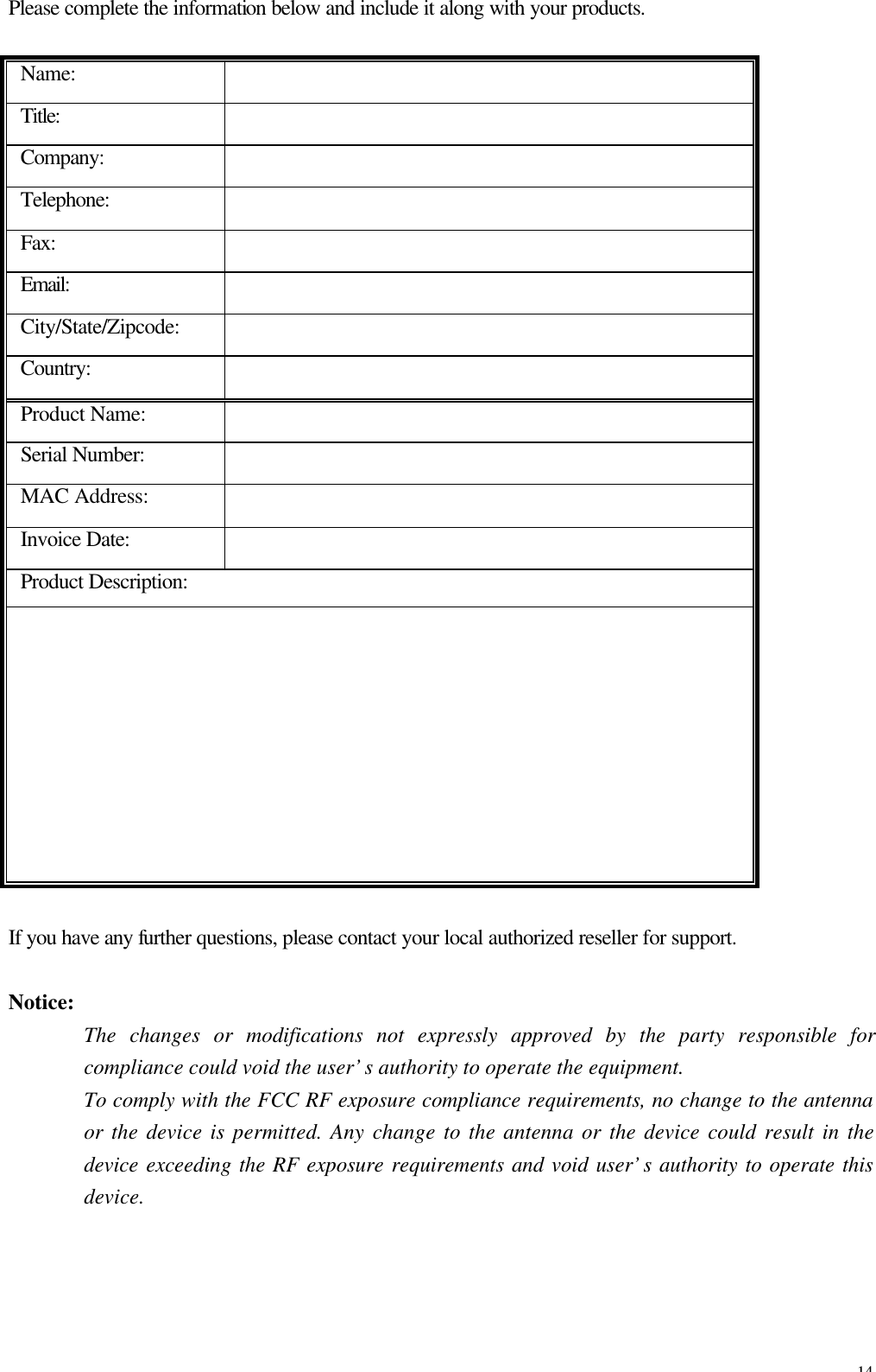 14 Please complete the information below and include it along with your products. Name:   Title:   Company:   Telephone:   Fax:   Email:   City/State/Zipcode:   Country:   Product Name:   Serial Number:   MAC Address:   Invoice Date:   Product Description:             If you have any further questions, please contact your local authorized reseller for support.  Notice:   The changes or modifications not expressly approved by the party responsible for compliance could void the user&rsquo;s authority to operate the equipment. To comply with the FCC RF exposure compliance requirements, no change to the antenna or the device is permitted. Any change to the antenna or the device could result in the device exceeding the RF exposure requirements and void user&rsquo;s authority to operate this device.  