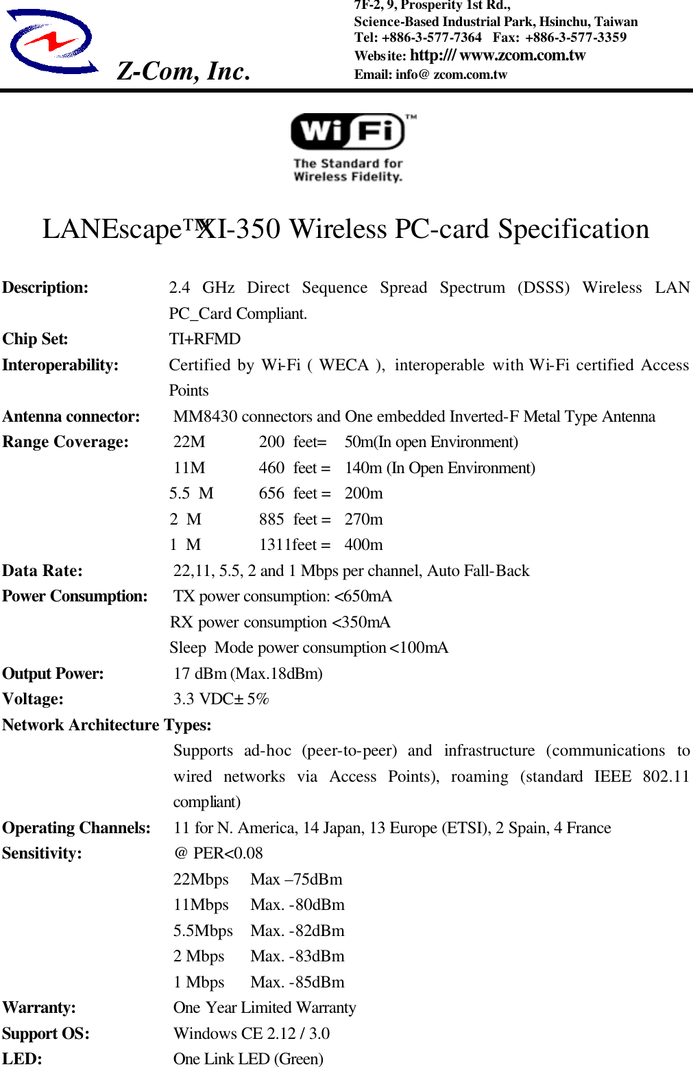 Z-Com, Inc.   7F-2, 9, Prosperity 1st Rd.,   Science-Based Industrial Park, Hsinchu, Taiwan Tel: +886-3-577-7364  Fax: +886-3-577-3359 Website: http:/// www.zcom.com.tw Email: info@ zcom.com.tw                                 LANEscape&trade;XI-350 Wireless PC-card Specification  Description: 2.4 GHz Direct Sequence Spread Spectrum (DSSS) Wireless LAN PC_Card Compliant.   Chip Set: TI+RFMD Interoperability: Certified by Wi-Fi ( WECA ),  interoperable with Wi-Fi certified Access Points   Antenna connector: MM8430 connectors and One embedded Inverted-F Metal Type Antenna Range Coverage: 22M  200  feet=   50m(In open Environment) 11M  460  feet = 140m (In Open Environment)                     5.5 M  656  feet = 200m                     2 M     885  feet = 270m                     1 M 1311feet =   400m Data Rate:      22,11, 5.5, 2 and 1 Mbps per channel, Auto Fall-Back Power Consumption: TX power consumption: <650mA                     RX power consumption <350mA                     Sleep Mode power consumption <100mA Output Power:     17 dBm (Max.18dBm) Voltage:        3.3 VDC&plusmn; 5%  Network Architecture Types: Supports ad-hoc (peer-to-peer) and infrastructure  (communications to wired networks via Access Points), roaming (standard IEEE 802.11 compliant) Operating Channels:  11 for N. America, 14 Japan, 13 Europe (ETSI), 2 Spain, 4 France Sensitivity:   @ PER<0.08  22Mbps Max &ndash;75dBm  11Mbps   Max. -80dBm    5.5Mbps   Max. -82dBm    2 Mbps   Max. -83dBm    1 Mbps   Max. -85dBm   Warranty:   One Year Limited Warranty Support OS:   Windows CE 2.12 / 3.0 LED:          One Link LED (Green) 