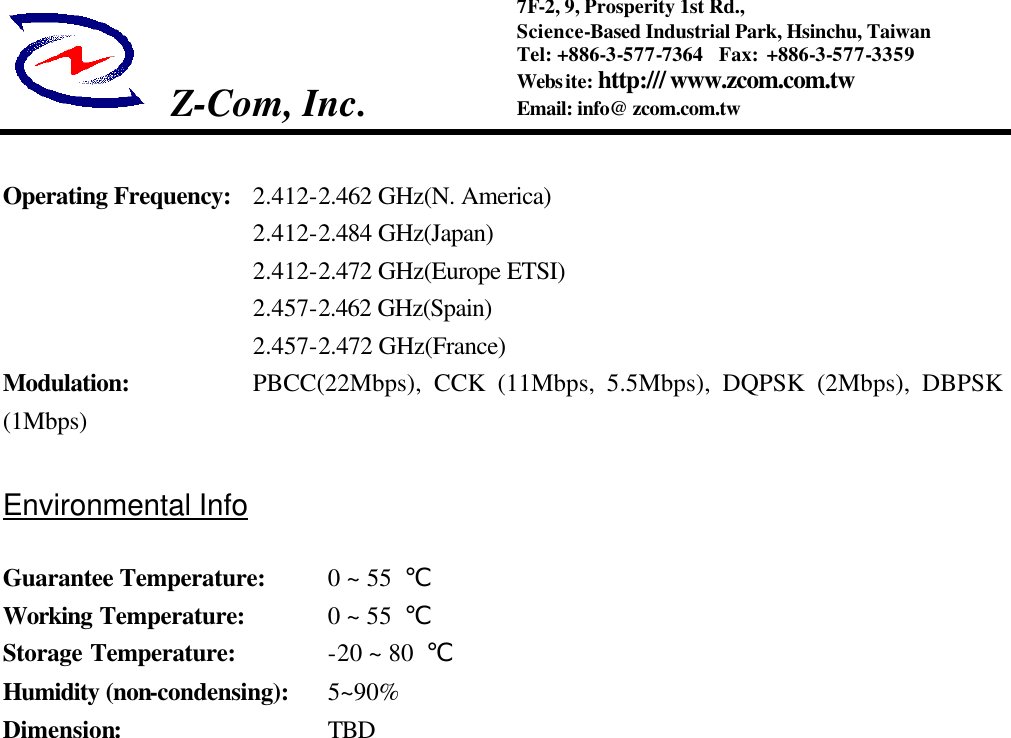  Z-Com, Inc.   7F-2, 9, Prosperity 1st Rd.,   Science-Based Industrial Park, Hsinchu, Taiwan Tel: +886-3-577-7364  Fax: +886-3-577-3359 Website: http:/// www.zcom.com.tw Email: info@ zcom.com.tw   Operating Frequency:  2.412-2.462 GHz(N. America)   2.412-2.484 GHz(Japan)   2.412-2.472 GHz(Europe ETSI)   2.457-2.462 GHz(Spain)   2.457-2.472 GHz(France) Modulation: PBCC(22Mbps),  CCK (11Mbps, 5.5Mbps), DQPSK (2Mbps), DBPSK (1Mbps)  Environmental Info  Guarantee Temperature:  0 ~ 55  ℃ Working Temperature: 0 ~ 55  ℃ Storage Temperature: -20 ~ 80  ℃ Humidity (non-condensing): 5~90% Dimension: TBD 
