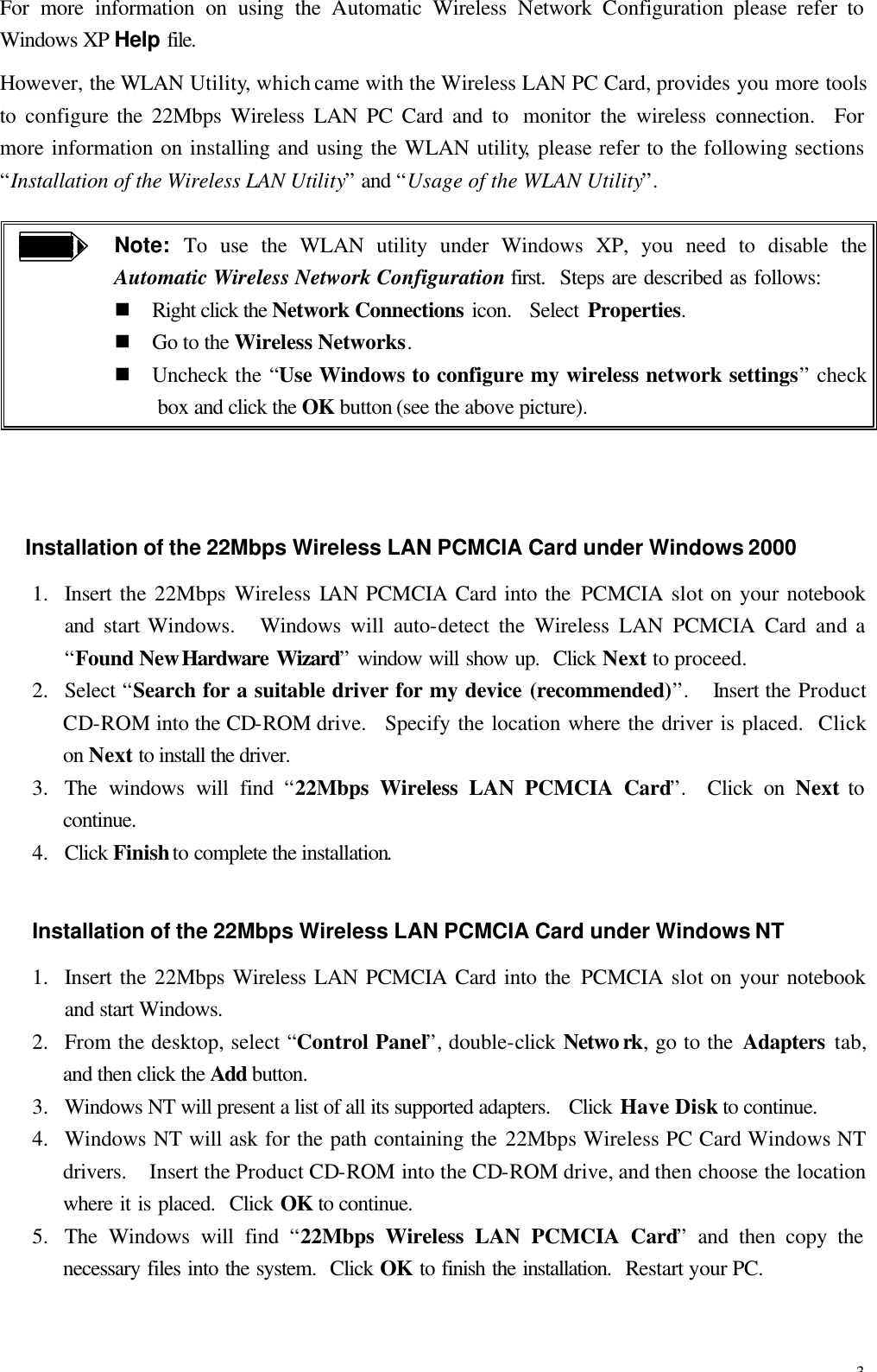 3 For more information on using the Automatic  Wireless  Network  Configuration please refer to Windows XP Help file. However, the WLAN Utility, which came with the Wireless LAN PC Card, provides you more tools to  configure the 22Mbps Wireless LAN PC Card and to  monitor the wireless connection.  For more information on installing and using the WLAN utility, please refer to the following sections &ldquo;Installation of the Wireless LAN Utility&rdquo; and &ldquo;Usage of the WLAN Utility&rdquo;.  Note: To use the WLAN utility under Windows XP, you need to disable the Automatic Wireless Network Configuration first.  Steps are described as follows: n Right click the Network Connections icon.  Select Properties. n Go to the Wireless Networks. n Uncheck the &ldquo;Use Windows to configure my wireless network settings&rdquo; check box and click the OK button (see the above picture).  Installation of the 22Mbps Wireless LAN PCMCIA Card under Windows 2000 1.  Insert the 22Mbps Wireless LAN PCMCIA Card into the PCMCIA slot on your notebook and  start Windows.   Windows  will  auto-detect  the Wireless LAN PCMCIA Card and a &ldquo;Found New Hardware Wizard&rdquo; window will show up.  Click Next to proceed. 2.  Select &ldquo;Search for a suitable driver for my device (recommended)&rdquo;.  Insert the Product CD-ROM into the CD-ROM drive.   Specify the location where the driver is placed.  Click on Next to install the driver. 3.  The windows will find  &ldquo;22Mbps Wireless LAN PCMCIA Card&rdquo;.  Click on Next to continue. 4.  Click Finish to complete the installation. Installation of the 22Mbps Wireless LAN PCMCIA Card under Windows NT 1.  Insert the 22Mbps Wireless LAN PCMCIA Card into the PCMCIA slot on your notebook and start Windows. 2.  From the desktop, select &ldquo;Control Panel&rdquo;, double-click Netwo rk, go to the Adapters tab, and then click the Add button. 3.  Windows NT will present a list of all its supported adapters.   Click Have Disk to continue. 4.  Windows NT will ask for the path containing the 22Mbps Wireless PC Card Windows NT drivers.   Insert the Product CD-ROM into the CD-ROM drive, and then choose the location where it is placed.  Click OK to continue. 5.  The Windows will find  &ldquo;22Mbps Wireless LAN PCMCIA Card&rdquo; and then copy the necessary files into the system.  Click OK to finish the installation.  Restart your PC. 