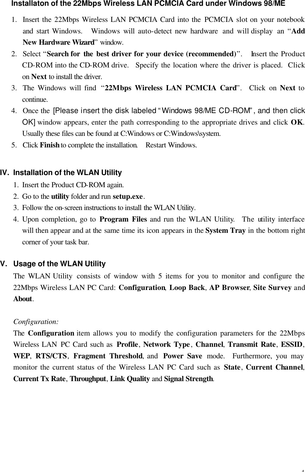 4 Installaton of the 22Mbps Wireless LAN PCMCIA Card under Windows 98/ME 1.  Insert the 22Mbps Wireless LAN PCMCIA Card into the PCMCIA  slot on your notebook and  start Windows.   Windows  will  auto-detect new hardware  and will display  an  &ldquo;Add New  Hardware Wizard&rdquo; window. 2.  Select &ldquo;Search for  the best driver for your device (recommended)&rdquo;.  Insert the Product CD-ROM into the CD-ROM drive.   Specify the location where the driver is placed.  Click on Next to install the driver. 3.  The Windows will find  &ldquo;22Mbps Wireless LAN PCMCIA Card&rdquo;.  Click on Next to continue. 4.  Once the [Please insert the disk labeled &ldquo;Windows 98/ME CD-ROM&rdquo;, and then click OK] window appears, enter the path  corresponding to the appropriate drives and click OK.  Usually these files can be found at C:Windows or C:Windows\system. 5.  Click Finish to complete the installation.  Restart Windows. IV. Installation of the WLAN Utility 1.  Insert the Product CD-ROM again. 2.  Go to the utility folder and run setup.exe. 3.  Follow the on-screen instructions to install the WLAN Utility. 4.  Upon completion, go to Program Files and run the WLAN Utility.   The utility interface will then appear and at the same time its icon appears in the System Tray in the bottom right corner of your task bar. V. Usage of the WLAN Utility The WLAN Utility  consists of window with 5 items for you to monitor and configure the 22Mbps Wireless LAN PC Card: Configuration, Loop Back, AP Browser, Site Survey and About. Configuration: The  Configuration item allows you to modify the configuration parameters for the 22Mbps Wireless LAN PC Card such as  Profile, Network Type, Channel, Transmit Rate, ESSID, WEP,  RTS/CTS,  Fragment Threshold, and  Power Save mode.  Furthermore, you may monitor the current status of the Wireless LAN PC Card such as State, Current Channel, Current Tx Rate, Throughput, Link Quality and Signal Strength. 