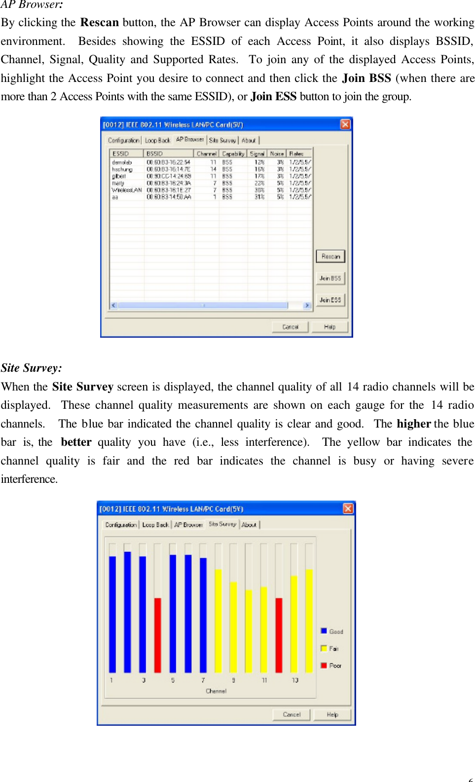 6 AP Browser: By clicking the Rescan button, the AP Browser can display Access Points around the working environment.  Besides showing the ESSID of each Access Point, it also displays BSSID, Channel, Signal, Quality and Supported Rates.  To join any of the displayed Access Points, highlight the Access Point you desire to connect and then click the Join BSS (when there are more than 2 Access Points with the same ESSID), or Join ESS button to join the group.  Site Survey: When the Site Survey screen is displayed, the channel quality of all 14 radio channels will be displayed.  These channel quality measurements are shown on each gauge for the 14 radio channels.  The blue bar indicated the channel quality is clear and good.  The higher the blue bar  is, the  better  quality you have (i.e., less interference).  The yellow bar indicates the channel quality is fair and the red bar indicates the channel is busy or having severe interference.  