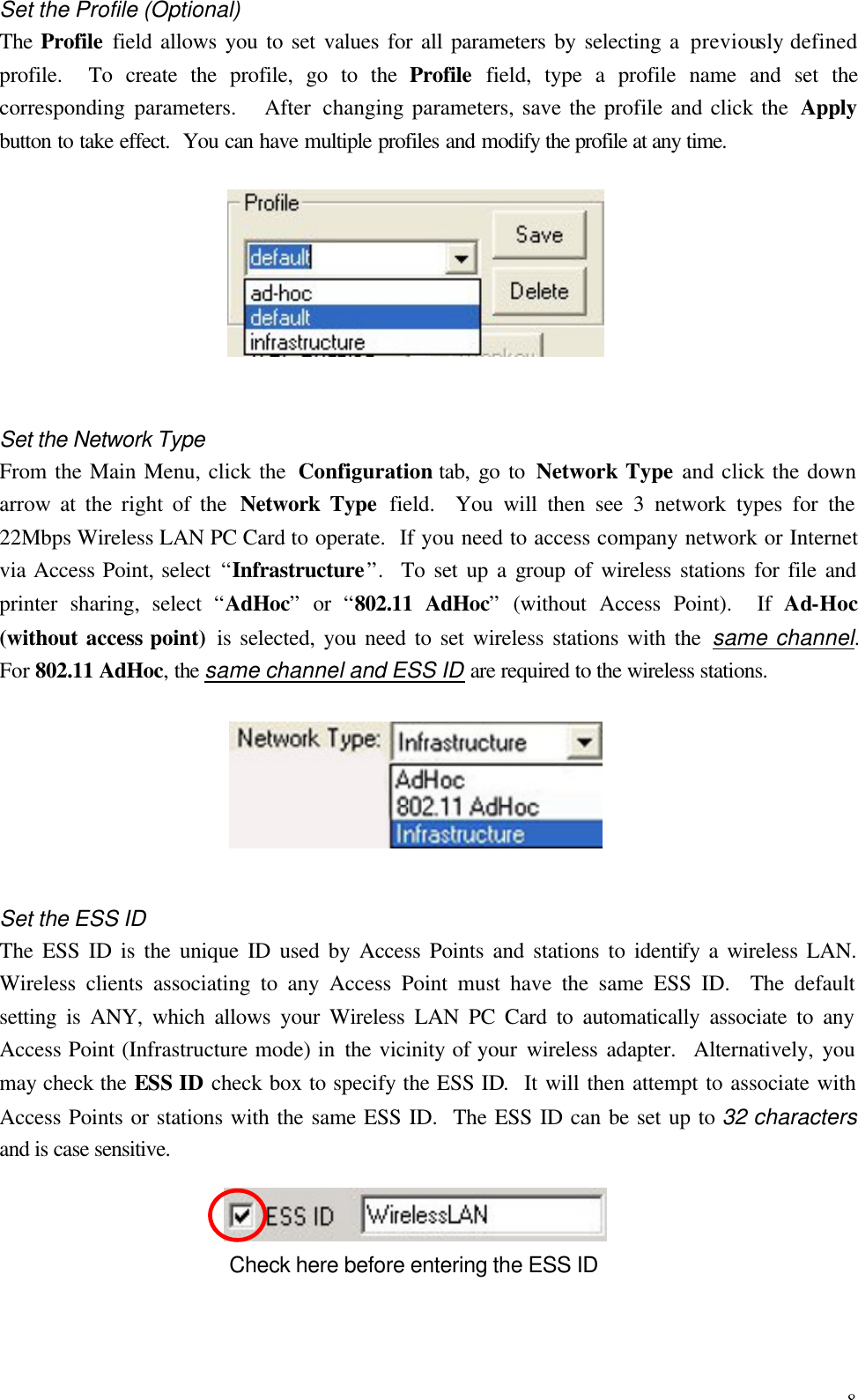 8 Set the Profile (Optional) The Profile field allows you to set values for all parameters by selecting a previously defined profile.  To create the profile, go to the Profile field, type a profile name and set the corresponding parameters.   After changing parameters, save the profile and click the  Apply button to take effect.  You can have multiple profiles and modify the profile at any time.  Set the Network Type From the Main Menu, click the  Configuration tab, go to Network Type and click the down arrow at the right of the  Network Type field.  You will then see 3 network types for the 22Mbps Wireless LAN PC Card to operate.  If you need to access company network or Internet via Access Point, select &ldquo;Infrastructure&rdquo;.  To set up a group of wireless stations for file and printer sharing, select  &ldquo;AdHoc&rdquo; or  &ldquo;802.11 AdHoc&rdquo; (without Access Point).  If Ad-Hoc (without access point)  is selected, you need to set wireless stations with the same channel.  For 802.11 AdHoc, the same channel and ESS ID are required to the wireless stations.  Set the ESS ID The ESS ID is the unique ID used by Access Points and stations to identify a wireless LAN. Wireless clients associating to any Access Point must have the same ESS ID.  The default setting is ANY, which allows your Wireless LAN PC Card to automatically associate to any Access Point (Infrastructure mode) in the vicinity of your wireless adapter.  Alternatively, you may check the ESS ID check box to specify the ESS ID.  It will then attempt to associate with Access Points or stations with the same ESS ID.  The ESS ID can be set up to 32 characters and is case sensitive.  Check here before entering the ESS ID 