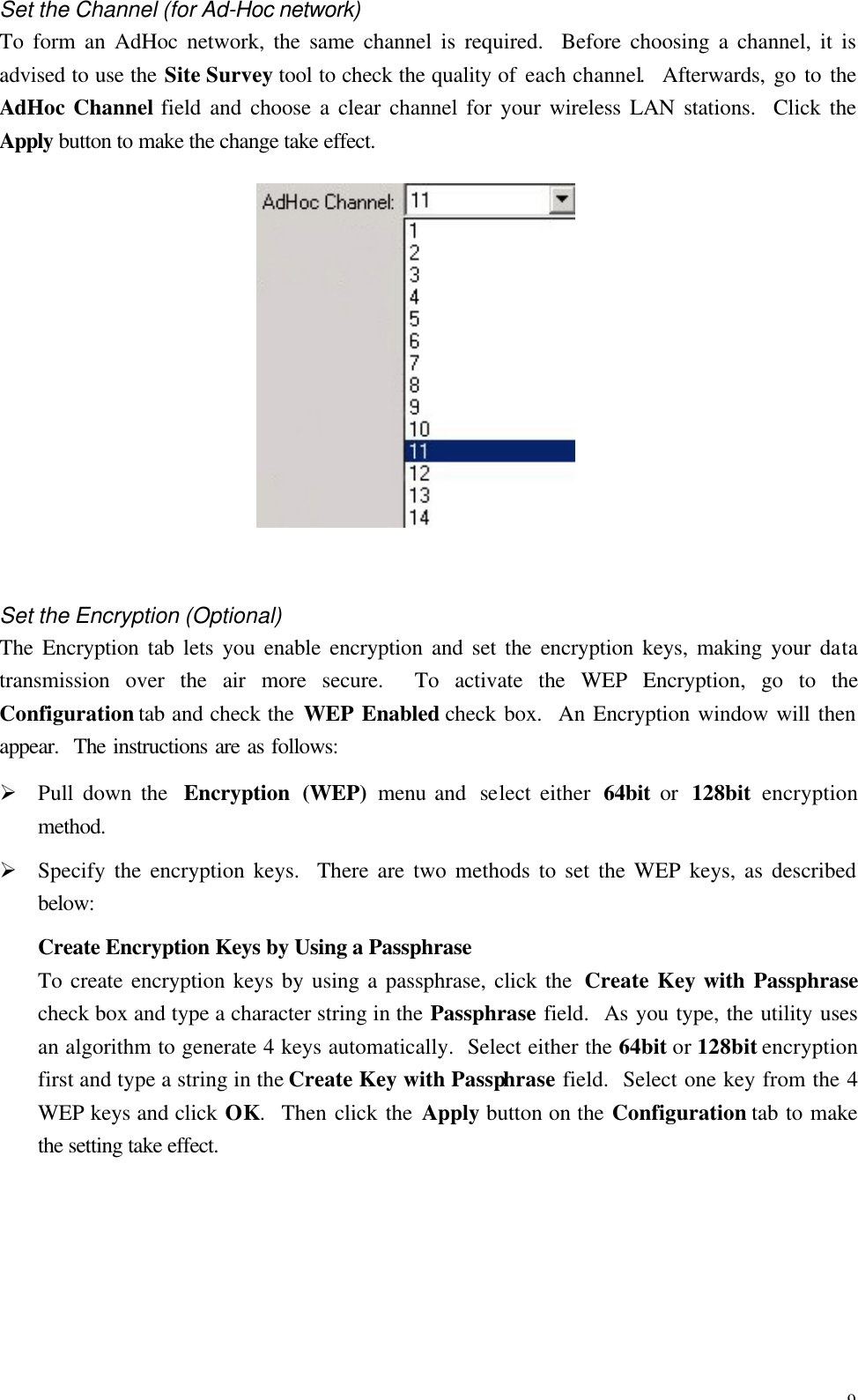 9 Set the Channel (for Ad-Hoc network) To form an AdHoc network, the same channel is required.  Before choosing a channel, it is advised to use the Site Survey tool to check the quality of each channel.  Afterwards, go to the AdHoc Channel field and choose a clear channel for your wireless LAN stations.  Click the Apply button to make the change take effect.   Set the Encryption (Optional) The Encryption tab lets you enable encryption and set the encryption keys, making your data transmission over the air more secure.  To activate the WEP Encryption, go to the Configuration tab and check the WEP Enabled check box.  An Encryption window will then appear.  The instructions are as follows: &Oslash; Pull down the  Encryption (WEP) menu and  select either  64bit or  128bit  encryption method. &Oslash; Specify the encryption keys.  There are two methods to set the WEP keys, as described below: Create Encryption Keys by Using a Passphrase   To create encryption keys by using a passphrase, click the  Create Key with Passphrase check box and type a character string in the Passphrase field.  As you type, the utility uses an algorithm to generate 4 keys automatically.  Select either the 64bit or 128bit encryption first and type a string in the Create Key with Passphrase field.  Select one key from the 4 WEP keys and click OK.  Then click the Apply button on the Configuration tab to make the setting take effect. 
