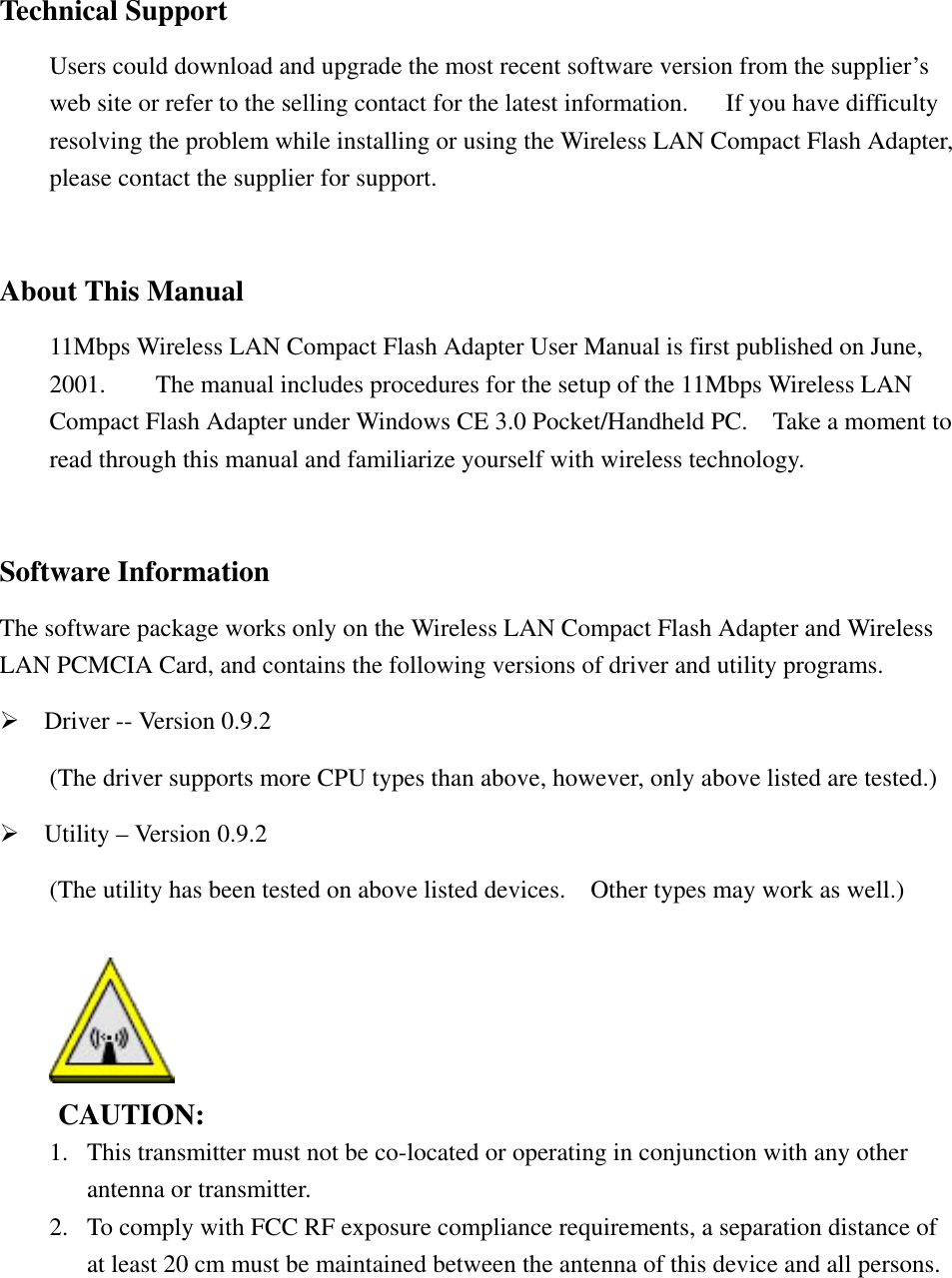    Technical Support         Users could download and upgrade the most recent software version from the supplier&rsquo;s         web site or refer to the selling contact for the latest information.      If you have difficulty         resolving the problem while installing or using the Wireless LAN Compact Flash Adapter,         please contact the supplier for support.   About This Manual         11Mbps Wireless LAN Compact Flash Adapter User Manual is first published on June,         2001.        The manual includes procedures for the setup of the 11Mbps Wireless LAN         Compact Flash Adapter under Windows CE 3.0 Pocket/Handheld PC.    Take a moment to           read through this manual and familiarize yourself with wireless technology.   Software Information The software package works only on the Wireless LAN Compact Flash Adapter and Wireless LAN PCMCIA Card, and contains the following versions of driver and utility programs. &frac34;    Driver -- Version 0.9.2 (The driver supports more CPU types than above, however, only above listed are tested.) &frac34;    Utility &ndash; Version 0.9.2 (The utility has been tested on above listed devices.    Other types may work as well.)        CAUTION:  1.  This transmitter must not be co-located or operating in conjunction with any other   antenna or transmitter. 2.  To comply with FCC RF exposure compliance requirements, a separation distance of   at least 20 cm must be maintained between the antenna of this device and all persons.  