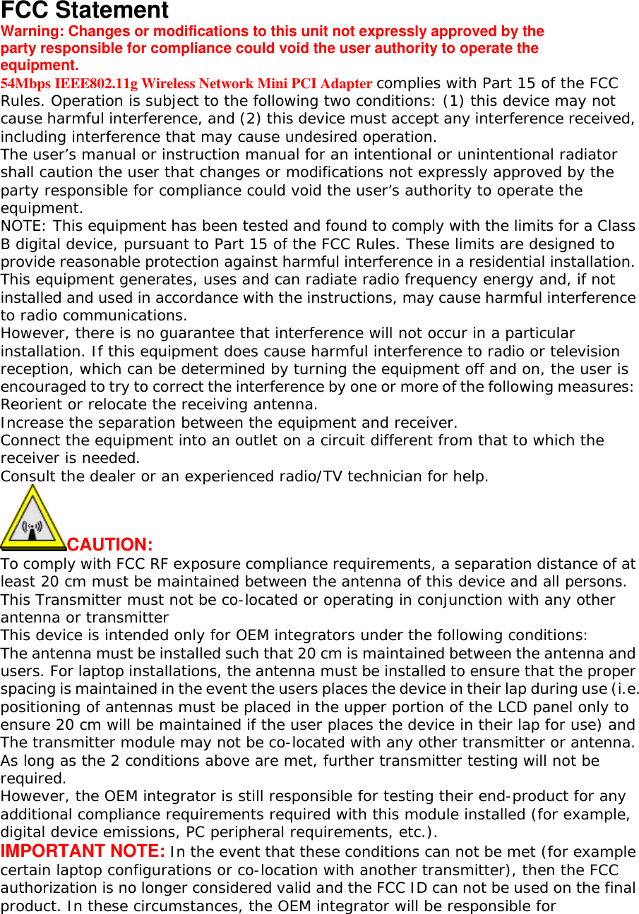  FCC Statement Warning: Changes or modifications to this unit not expressly approved by the party responsible for compliance could void the user authority to operate the equipment. 54Mbps IEEE802.11g Wireless Network Mini PCI Adapter complies with Part 15 of the FCC Rules. Operation is subject to the following two conditions: (1) this device may not cause harmful interference, and (2) this device must accept any interference received, including interference that may cause undesired operation. The user&rsquo;s manual or instruction manual for an intentional or unintentional radiator shall caution the user that changes or modifications not expressly approved by the party responsible for compliance could void the user&rsquo;s authority to operate the equipment. NOTE: This equipment has been tested and found to comply with the limits for a Class B digital device, pursuant to Part 15 of the FCC Rules. These limits are designed to provide reasonable protection against harmful interference in a residential installation. This equipment generates, uses and can radiate radio frequency energy and, if not installed and used in accordance with the instructions, may cause harmful interference to radio communications. However, there is no guarantee that interference will not occur in a particular installation. If this equipment does cause harmful interference to radio or television reception, which can be determined by turning the equipment off and on, the user is encouraged to try to correct the interference by one or more of the following measures: Reorient or relocate the receiving antenna. Increase the separation between the equipment and receiver. Connect the equipment into an outlet on a circuit different from that to which the receiver is needed. Consult the dealer or an experienced radio/TV technician for help. CAUTION: To comply with FCC RF exposure compliance requirements, a separation distance of at least 20 cm must be maintained between the antenna of this device and all persons. This Transmitter must not be co-located or operating in conjunction with any other antenna or transmitter This device is intended only for OEM integrators under the following conditions: The antenna must be installed such that 20 cm is maintained between the antenna and users. For laptop installations, the antenna must be installed to ensure that the proper spacing is maintained in the event the users places the device in their lap during use (i.e. positioning of antennas must be placed in the upper portion of the LCD panel only to ensure 20 cm will be maintained if the user places the device in their lap for use) and The transmitter module may not be co-located with any other transmitter or antenna. As long as the 2 conditions above are met, further transmitter testing will not be required. However, the OEM integrator is still responsible for testing their end-product for any additional compliance requirements required with this module installed (for example, digital device emissions, PC peripheral requirements, etc.). IMPORTANT NOTE: In the event that these conditions can not be met (for example certain laptop configurations or co-location with another transmitter), then the FCC authorization is no longer considered valid and the FCC ID can not be used on the final product. In these circumstances, the OEM integrator will be responsible for 