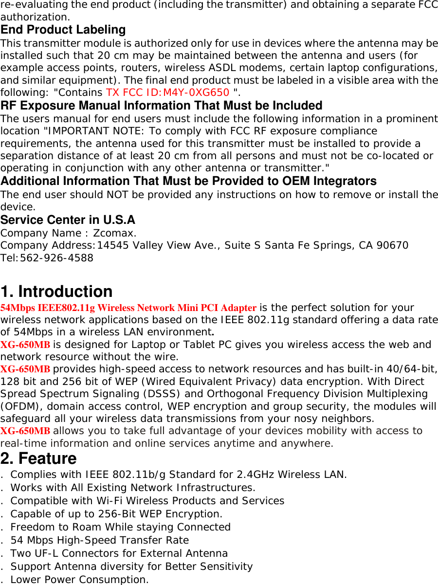 re-evaluating the end product (including the transmitter) and obtaining a separate FCC authorization. End Product Labeling This transmitter module is authorized only for use in devices where the antenna may be installed such that 20 cm may be maintained between the antenna and users (for example access points, routers, wireless ASDL modems, certain laptop configurations, and similar equipment). The final end product must be labeled in a visible area with the following: "Contains TX FCC ID:M4Y-0XG650 ". RF Exposure Manual Information That Must be Included The users manual for end users must include the following information in a prominent location "IMPORTANT NOTE: To comply with FCC RF exposure compliance requirements, the antenna used for this transmitter must be installed to provide a separation distance of at least 20 cm from all persons and must not be co-located or operating in conjunction with any other antenna or transmitter." Additional Information That Must be Provided to OEM Integrators The end user should NOT be provided any instructions on how to remove or install the device. Service Center in U.S.A Company Name : Zcomax. Company Address:14545 Valley View Ave., Suite S Santa Fe Springs, CA 90670 Tel:562-926-4588  1. Introduction 54Mbps IEEE802.11g Wireless Network Mini PCI Adapter is the perfect solution for your wireless network applications based on the IEEE 802.11g standard offering a data rate of 54Mbps in a wireless LAN environment. XG-650MB is designed for Laptop or Tablet PC gives you wireless access the web and network resource without the wire. XG-650MB provides high-speed access to network resources and has built-in 40/64-bit, 128 bit and 256 bit of WEP (Wired Equivalent Privacy) data encryption. With Direct Spread Spectrum Signaling (DSSS) and Orthogonal Frequency Division Multiplexing (OFDM), domain access control, WEP encryption and group security, the modules will safeguard all your wireless data transmissions from your nosy neighbors. XG-650MB allows you to take full advantage of your devices mobility with access to real-time information and online services anytime and anywhere. 2. Feature . Complies with IEEE 802.11b/g Standard for 2.4GHz Wireless LAN. . Works with All Existing Network Infrastructures. . Compatible with Wi-Fi Wireless Products and Services . Capable of up to 256-Bit WEP Encryption. . Freedom to Roam While staying Connected . 54 Mbps High-Speed Transfer Rate . Two UF-L Connectors for External Antenna . Support Antenna diversity for Better Sensitivity . Lower Power Consumption. 