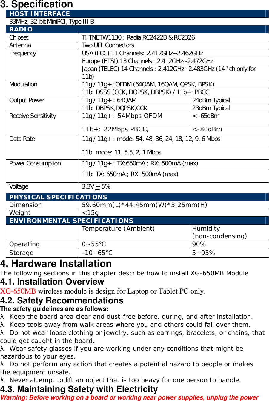 3. Specification HOST INTERFACE 33MHz, 32-bit MiniPCI, Type III B  RADIO Chipset  TI TNETW1130 ; Radia RC2422B &amp; RC2326 Antenna  Two UFL Connectors USA (FCC) 11 Channels: 2.412GHz~2.462GHz Europe (ETSI) 13 Channels : 2.412GHz~2.472GHz Frequency Japan (TELEC) 14 Channels : 2.412GHz~2.483GHz (14th ch only for 11b) 11g / 11g+ :OFDM (64QAM, 16QAM, QPSK, BPSK) Modulation   11b: DSSS (CCK, DQPSK, DBPSK) / 11b+: PBCC 11g / 11g+ : 64QAM  24dBm Typical Output Power  11b: DBPSK,DQPSK,CCK  23dBm Typical 11g / 11g+ : 54Mbps OFDM  < -65dBm Receive Sensitivity 11b+: 22Mbps PBCC,  <-80dBm 11g / 11g+ : mode: 54, 48, 36, 24, 18, 12, 9, 6 Mbps Data Rate 11b  mode: 11, 5.5, 2, 1 Mbps 11g / 11g+ : TX:650mA ; RX: 500mA (max) Power Consumption 11b: TX: 650mA ; RX: 500mA (max) Voltage 3.3V + 5% PHYSICAL SPECIFICATIONS Dimension 59.60mm(L)*44.45mm(W)*3.25mm(H) Weight <15g ENVIRONMENTAL SPECIFICATIONS  Temperature (Ambient) Humidity (non-condensing) Operating 0~55℃ 90% Storage -10~65℃ 5~95% 4. Hardware Installation The following sections in this chapter describe how to install XG-650MB Module 4.1. Installation Overview XG-650MB wireless module is design for Laptop or Tablet PC only. 4.2. Safety Recommendations The safety guidelines are as follows: &lambda; Keep the board area clear and dust-free before, during, and after installation. &lambda; Keep tools away from walk areas where you and others could fall over them. &lambda; Do not wear loose clothing or jewelry, such as earrings, bracelets, or chains, that could get caught in the board. &lambda; Wear safety glasses if you are working under any conditions that might be hazardous to your eyes. &lambda; Do not perform any action that creates a potential hazard to people or makes the equipment unsafe. &lambda; Never attempt to lift an object that is too heavy for one person to handle. 4.3. Maintaining Safety with Electricity Warning: Before working on a board or working near power supplies, unplug the power 