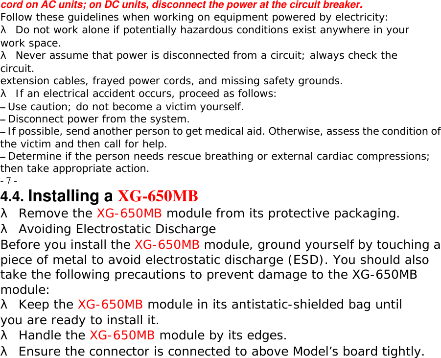 cord on AC units; on DC units, disconnect the power at the circuit breaker. Follow these guidelines when working on equipment powered by electricity: &lambda; Do not work alone if potentially hazardous conditions exist anywhere in your work space. &lambda; Never assume that power is disconnected from a circuit; always check the circuit. extension cables, frayed power cords, and missing safety grounds. &lambda; If an electrical accident occurs, proceed as follows: &ndash; Use caution; do not become a victim yourself. &ndash; Disconnect power from the system. &ndash; If possible, send another person to get medical aid. Otherwise, assess the condition of the victim and then call for help. &ndash; Determine if the person needs rescue breathing or external cardiac compressions; then take appropriate action. - 7 - 4.4. Installing a XG-650MB &lambda; Remove the XG-650MB module from its protective packaging. &lambda; Avoiding Electrostatic Discharge Before you install the XG-650MB module, ground yourself by touching a piece of metal to avoid electrostatic discharge (ESD). You should also take the following precautions to prevent damage to the XG-650MB module: &lambda; Keep the XG-650MB module in its antistatic-shielded bag until you are ready to install it. &lambda; Handle the XG-650MB module by its edges. &lambda; Ensure the connector is connected to above Model&rsquo;s board tightly.  