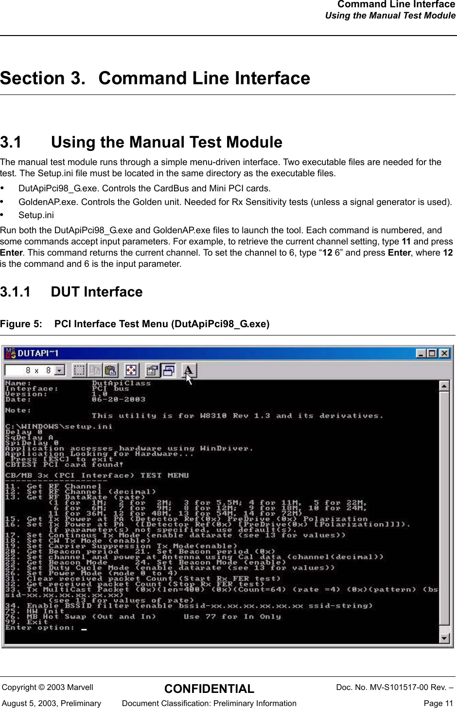 Command Line InterfaceUsing the Manual Test ModuleCopyright &copy; 2003 Marvell CONFIDENTIAL Doc. No. MV-S101517-00 Rev. &ndash;August 5, 2003, Preliminary  Document Classification: Preliminary Information  Page 11Section 3. Command Line Interface3.1 Using the Manual Test ModuleThe manual test module runs through a simple menu-driven interface. Two executable files are needed for the test. The Setup.ini file must be located in the same directory as the executable files.&bull;DutApiPci98_G.exe. Controls the CardBus and Mini PCI cards.&bull;GoldenAP.exe. Controls the Golden unit. Needed for Rx Sensitivity tests (unless a signal generator is used).&bull;Setup.iniRun both the DutApiPci98_G.exe and GoldenAP.exe files to launch the tool. Each command is numbered, and some commands accept input parameters. For example, to retrieve the current channel setting, type 11 and press Enter. This command returns the current channel. To set the channel to 6, type &ldquo;12 6&rdquo; and press Enter, where 12 is the command and 6 is the input parameter.3.1.1 DUT InterfaceFigure 5: PCI Interface Test Menu (DutApiPci98_G.exe) 