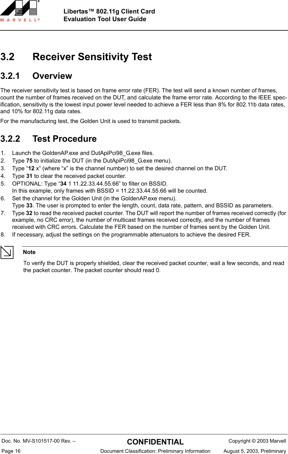 Doc. No. MV-S101517-00 Rev. &ndash;  CONFIDENTIAL  Copyright &copy; 2003 MarvellPage 16  Document Classification: Preliminary Information August 5, 2003, PreliminaryLibertas&trade; 802.11g Client CardEvaluation Tool User Guide3.2 Receiver Sensitivity Test3.2.1 OverviewThe receiver sensitivity test is based on frame error rate (FER). The test will send a known number of frames, count the number of frames received on the DUT, and calculate the frame error rate. According to the IEEE spec-ification, sensitivity is the lowest input power level needed to achieve a FER less than 8% for 802.11b data rates, and 10% for 802.11g data rates.For the manufacturing test, the Golden Unit is used to transmit packets.3.2.2 Test Procedure1. Launch the GoldenAP.exe and DutApiPci98_G.exe files.2. Type 75 to initialize the DUT (in the DutApiPci98_G.exe menu).3. Type &ldquo;12 x&rdquo; (where &ldquo;x&rdquo; is the channel number) to set the desired channel on the DUT.4. Type 31 to clear the received packet counter.5. OPTIONAL: Type &ldquo;34 1 11.22.33.44.55.66&rdquo; to filter on BSSID. In this example, only frames with BSSID = 11.22.33.44.55.66 will be counted.6. Set the channel for the Golden Unit (in the GoldenAP.exe menu).Type 33. The user is prompted to enter the length, count, data rate, pattern, and BSSID as parameters.7. Type 32 to read the received packet counter. The DUT will report the number of frames received correctly (for example, no CRC error), the number of multicast frames received correctly, and the number of frames received with CRC errors. Calculate the FER based on the number of frames sent by the Golden Unit.8. If necessary, adjust the settings on the programmable attenuators to achieve the desired FER.NoteTo verify the DUT is properly shielded, clear the received packet counter, wait a few seconds, and read the packet counter. The packet counter should read 0.
