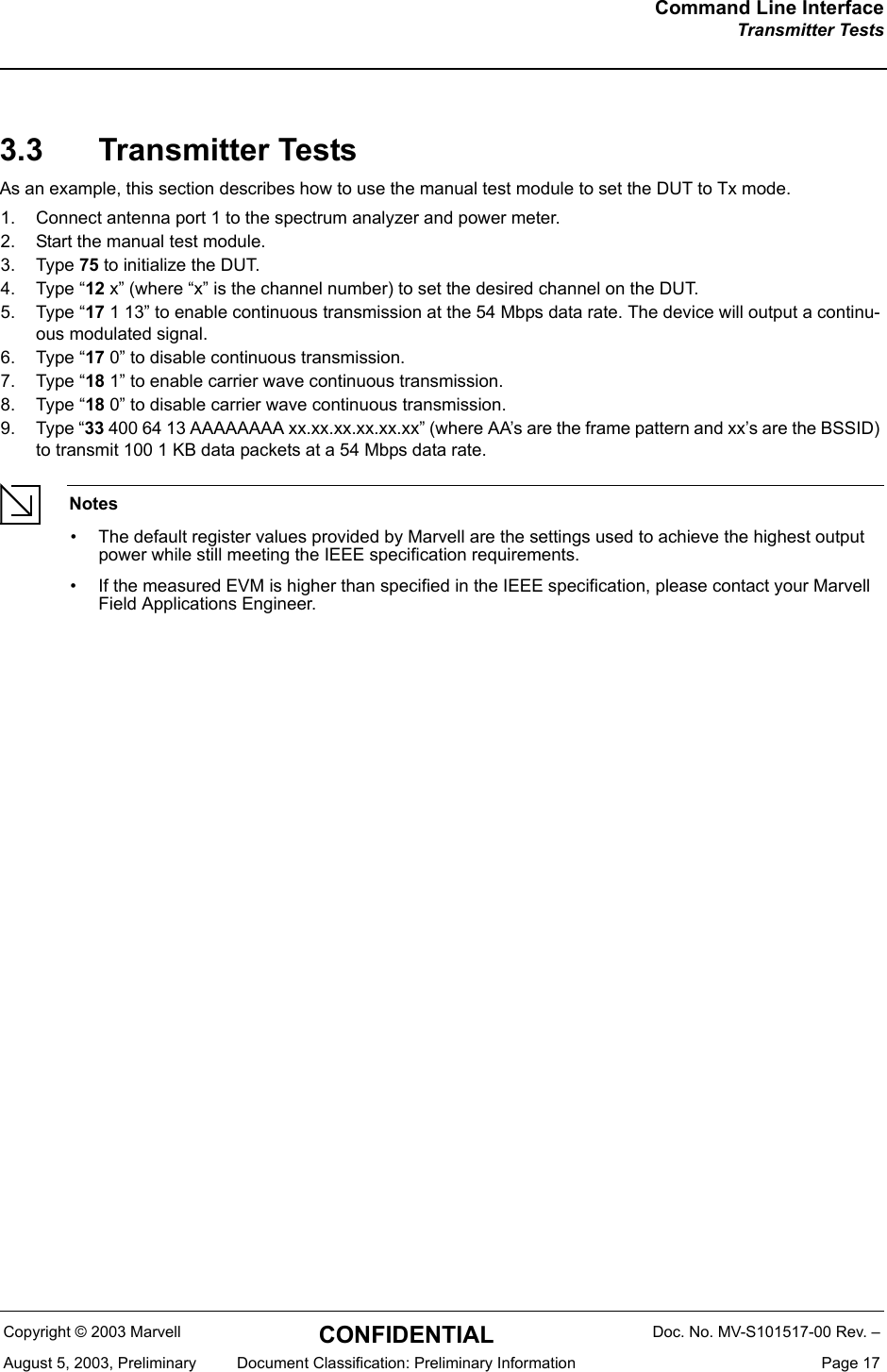 Command Line InterfaceTransmitter TestsCopyright &copy; 2003 Marvell CONFIDENTIAL Doc. No. MV-S101517-00 Rev. &ndash;August 5, 2003, Preliminary  Document Classification: Preliminary Information  Page 173.3 Transmitter TestsAs an example, this section describes how to use the manual test module to set the DUT to Tx mode.1. Connect antenna port 1 to the spectrum analyzer and power meter.2. Start the manual test module.3. Type 75 to initialize the DUT.4. Type &ldquo;12 x&rdquo; (where &ldquo;x&rdquo; is the channel number) to set the desired channel on the DUT.5. Type &ldquo;17 1 13&rdquo; to enable continuous transmission at the 54 Mbps data rate. The device will output a continu-ous modulated signal.6. Type &ldquo;17 0&rdquo; to disable continuous transmission.7. Type &ldquo;18 1&rdquo; to enable carrier wave continuous transmission.8. Type &ldquo;18 0&rdquo; to disable carrier wave continuous transmission.9. Type &ldquo;33 400 64 13 AAAAAAAA xx.xx.xx.xx.xx.xx&rdquo; (where AA&rsquo;s are the frame pattern and xx&rsquo;s are the BSSID) to transmit 100 1 KB data packets at a 54 Mbps data rate.Notes&bull; The default register values provided by Marvell are the settings used to achieve the highest output power while still meeting the IEEE specification requirements.&bull; If the measured EVM is higher than specified in the IEEE specification, please contact your Marvell Field Applications Engineer.