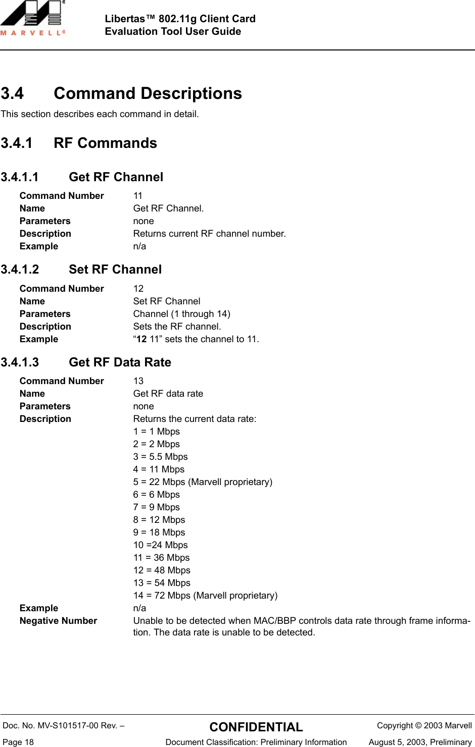 Doc. No. MV-S101517-00 Rev. &ndash;  CONFIDENTIAL  Copyright &copy; 2003 MarvellPage 18  Document Classification: Preliminary Information August 5, 2003, PreliminaryLibertas&trade; 802.11g Client CardEvaluation Tool User Guide3.4 Command DescriptionsThis section describes each command in detail.3.4.1 RF Commands3.4.1.1 Get RF Channel3.4.1.2 Set RF Channel 3.4.1.3 Get RF Data RateCommand Number 11Name Get RF Channel.Parameters noneDescription Returns current RF channel number.Example n/aCommand Number 12Name Set RF ChannelParameters Channel (1 through 14)Description Sets the RF channel.Example &ldquo;12 11&rdquo; sets the channel to 11.Command Number 13Name Get RF data rateParameters noneDescription Returns the current data rate:1 = 1 Mbps2 = 2 Mbps3 = 5.5 Mbps4 = 11 Mbps5 = 22 Mbps (Marvell proprietary)6 = 6 Mbps7 = 9 Mbps8 = 12 Mbps9 = 18 Mbps10 =24 Mbps11 = 36 Mbps12 = 48 Mbps13 = 54 Mbps14 = 72 Mbps (Marvell proprietary)Example n/aNegative Number Unable to be detected when MAC/BBP controls data rate through frame informa-tion. The data rate is unable to be detected.