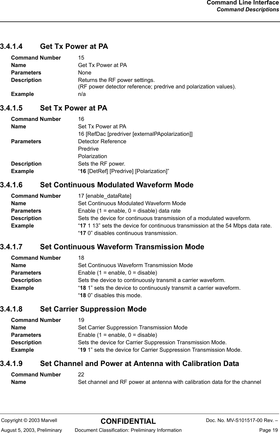 Command Line InterfaceCommand DescriptionsCopyright &copy; 2003 Marvell CONFIDENTIAL Doc. No. MV-S101517-00 Rev. &ndash;August 5, 2003, Preliminary  Document Classification: Preliminary Information  Page 193.4.1.4 Get Tx Power at PA3.4.1.5 Set Tx Power at PA3.4.1.6 Set Continuous Modulated Waveform Mode3.4.1.7 Set Continuous Waveform Transmission Mode3.4.1.8 Set Carrier Suppression Mode3.4.1.9 Set Channel and Power at Antenna with Calibration DataCommand Number 15Name Get Tx Power at PAParameters NoneDescription Returns the RF power settings.(RF power detector reference; predrive and polarization values).Example n/aCommand Number 16Name Set Tx Power at PA16 [RefDac [predriver [externalPApolarization]]Parameters Detector ReferencePredrivePolarizationDescription Sets the RF power.Example &ldquo;16 [DetRef] [Predrive] [Polarization]&rdquo;Command Number 17 [enable_dataRate]Name Set Continuous Modulated Waveform ModeParameters Enable (1 = enable, 0 = disable) data rateDescription Sets the device for continuous transmission of a modulated waveform.Example &ldquo;17 1 13&rdquo; sets the device for continuous transmission at the 54 Mbps data rate.&ldquo;17 0&rdquo; disables continuous transmission.Command Number 18Name Set Continuous Waveform Transmission ModeParameters Enable (1 = enable, 0 = disable)Description Sets the device to continuously transmit a carrier waveform.Example &ldquo;18 1&rdquo; sets the device to continuously transmit a carrier waveform.&ldquo;18 0&rdquo; disables this mode.Command Number 19Name Set Carrier Suppression Transmission ModeParameters Enable (1 = enable, 0 = disable)Description Sets the device for Carrier Suppression Transmission Mode.Example &ldquo;19 1&rdquo; sets the device for Carrier Suppression Transmission Mode.Command Number 22Name Set channel and RF power at antenna with calibration data for the channel