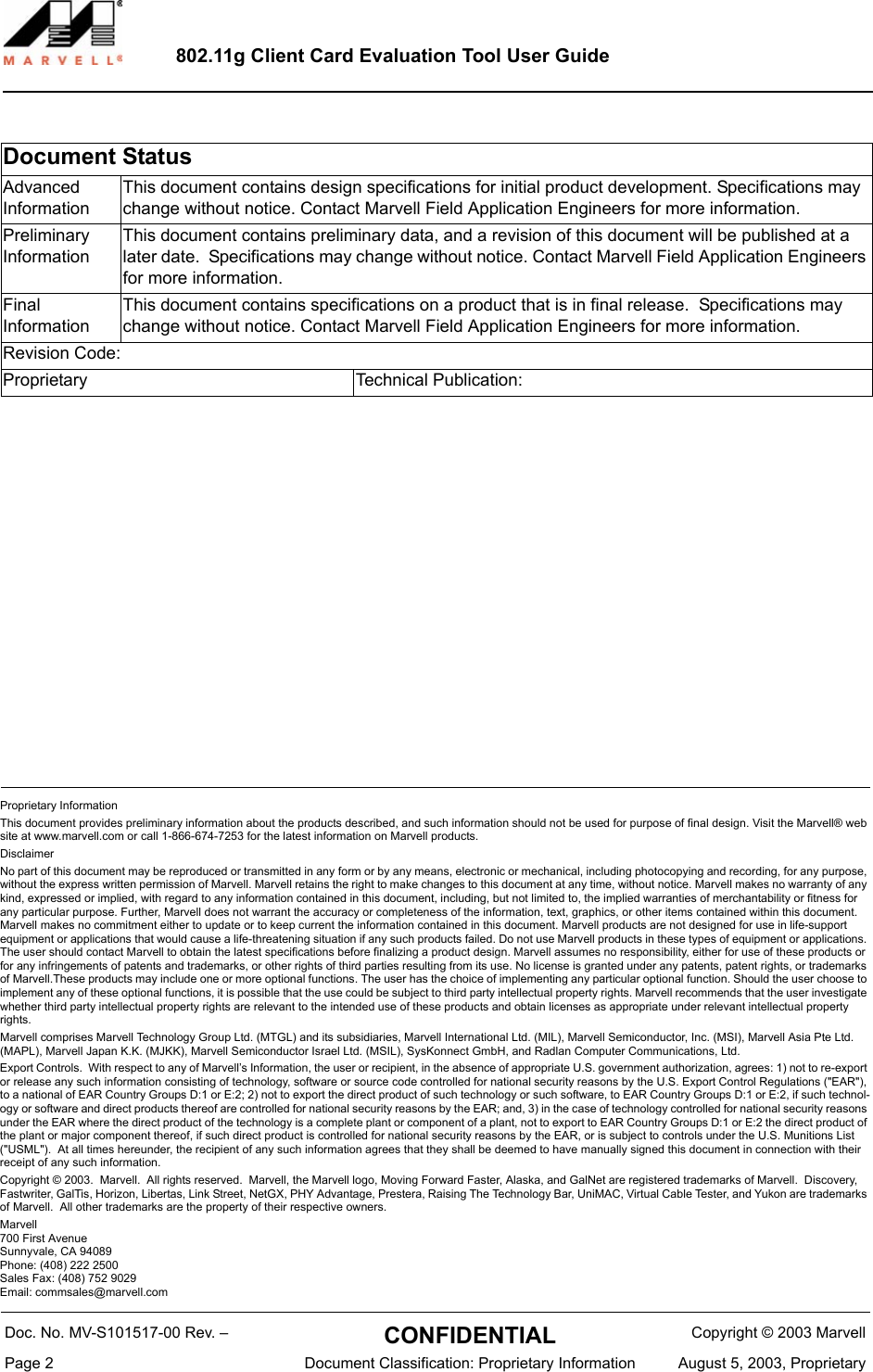 Proprietary InformationThis document provides preliminary information about the products described, and such information should not be used for purpose of final design. Visit the Marvell&reg; web site at www.marvell.com or call 1-866-674-7253 for the latest information on Marvell products.DisclaimerNo part of this document may be reproduced or transmitted in any form or by any means, electronic or mechanical, including photocopying and recording, for any purpose, without the express written permission of Marvell. Marvell retains the right to make changes to this document at any time, without notice. Marvell makes no warranty of any kind, expressed or implied, with regard to any information contained in this document, including, but not limited to, the implied warranties of merchantability or fitness for any particular purpose. Further, Marvell does not warrant the accuracy or completeness of the information, text, graphics, or other items contained within this document. Marvell makes no commitment either to update or to keep current the information contained in this document. Marvell products are not designed for use in life-support equipment or applications that would cause a life-threatening situation if any such products failed. Do not use Marvell products in these types of equipment or applications. The user should contact Marvell to obtain the latest specifications before finalizing a product design. Marvell assumes no responsibility, either for use of these products or for any infringements of patents and trademarks, or other rights of third parties resulting from its use. No license is granted under any patents, patent rights, or trademarks of Marvell.These products may include one or more optional functions. The user has the choice of implementing any particular optional function. Should the user choose to implement any of these optional functions, it is possible that the use could be subject to third party intellectual property rights. Marvell recommends that the user investigate whether third party intellectual property rights are relevant to the intended use of these products and obtain licenses as appropriate under relevant intellectual property rights. Marvell comprises Marvell Technology Group Ltd. (MTGL) and its subsidiaries, Marvell International Ltd. (MIL), Marvell Semiconductor, Inc. (MSI), Marvell Asia Pte Ltd. (MAPL), Marvell Japan K.K. (MJKK), Marvell Semiconductor Israel Ltd. (MSIL), SysKonnect GmbH, and Radlan Computer Communications, Ltd.Export Controls.  With respect to any of Marvell&rsquo;s Information, the user or recipient, in the absence of appropriate U.S. government authorization, agrees: 1) not to re-export or release any such information consisting of technology, software or source code controlled for national security reasons by the U.S. Export Control Regulations ("EAR"), to a national of EAR Country Groups D:1 or E:2; 2) not to export the direct product of such technology or such software, to EAR Country Groups D:1 or E:2, if such technol-ogy or software and direct products thereof are controlled for national security reasons by the EAR; and, 3) in the case of technology controlled for national security reasons under the EAR where the direct product of the technology is a complete plant or component of a plant, not to export to EAR Country Groups D:1 or E:2 the direct product of the plant or major component thereof, if such direct product is controlled for national security reasons by the EAR, or is subject to controls under the U.S. Munitions List  ("USML").  At all times hereunder, the recipient of any such information agrees that they shall be deemed to have manually signed this document in connection with their receipt of any such information. Copyright &copy; 2003.  Marvell.  All rights reserved.  Marvell, the Marvell logo, Moving Forward Faster, Alaska, and GalNet are registered trademarks of Marvell.  Discovery, Fastwriter, GalTis, Horizon, Libertas, Link Street, NetGX, PHY Advantage, Prestera, Raising The Technology Bar, UniMAC, Virtual Cable Tester, and Yukon are trademarks of Marvell.  All other trademarks are the property of their respective owners.Marvell700 First AvenueSunnyvale, CA 94089Phone: (408) 222 2500Sales Fax: (408) 752 9029Email: commsales@marvell.com802.11g Client Card Evaluation Tool User GuideDocument StatusAdvanced            InformationThis document contains design specifications for initial product development. Specifications may change without notice. Contact Marvell Field Application Engineers for more information.Preliminary InformationThis document contains preliminary data, and a revision of this document will be published at a later date.  Specifications may change without notice. Contact Marvell Field Application Engineers for more information.Final                      InformationThis document contains specifications on a product that is in final release.  Specifications may change without notice. Contact Marvell Field Application Engineers for more information. Revision Code:                                                                                                                                   Proprietary  Technical Publication:  Doc. No. MV-S101517-00 Rev. &ndash;  CONFIDENTIAL  Copyright &copy; 2003 MarvellPage 2  Document Classification: Proprietary Information August 5, 2003, Proprietary