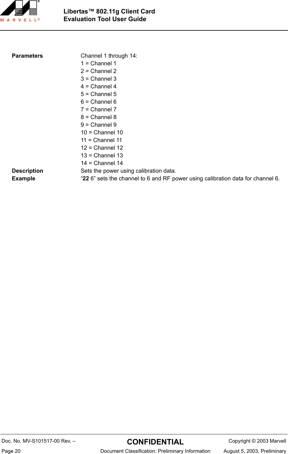 Doc. No. MV-S101517-00 Rev. &ndash;  CONFIDENTIAL  Copyright &copy; 2003 MarvellPage 20  Document Classification: Preliminary Information August 5, 2003, PreliminaryLibertas&trade; 802.11g Client CardEvaluation Tool User GuideParameters Channel 1 through 14:1 = Channel 12 = Channel 23 = Channel 34 = Channel 45 = Channel 56 = Channel 67 = Channel 78 = Channel 89 = Channel 910 = Channel 1011 = Channel 1112 = Channel 1213 = Channel 1314 = Channel 14Description Sets the power using calibration data.Example &ldquo;22 6&rdquo; sets the channel to 6 and RF power using calibration data for channel 6.