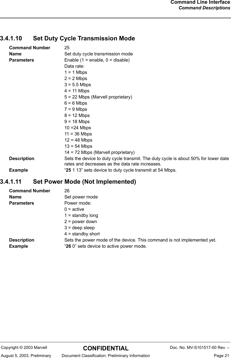 Command Line InterfaceCommand DescriptionsCopyright &copy; 2003 Marvell CONFIDENTIAL Doc. No. MV-S101517-00 Rev. &ndash;August 5, 2003, Preliminary  Document Classification: Preliminary Information  Page 213.4.1.10 Set Duty Cycle Transmission Mode3.4.1.11 Set Power Mode (Not Implemented)Command Number 25Name Set duty cycle transmission modeParameters Enable (1 = enable, 0 = disable)Data rate:1 = 1 Mbps2 = 2 Mbps3 = 5.5 Mbps4 = 11 Mbps5 = 22 Mbps (Marvell proprietary)6 = 6 Mbps7 = 9 Mbps8 = 12 Mbps9 = 18 Mbps10 =24 Mbps11 = 36 Mbps12 = 48 Mbps13 = 54 Mbps14 = 72 Mbps (Marvell proprietary)Description Sets the device to duty cycle transmit. The duty cycle is about 50% for lower date rates and decreases as the data rate increases.Example &ldquo;25 1 13&rdquo; sets device to duty cycle transmit at 54 Mbps.Command Number 26Name Set power modeParameters Power mode:0 = active1 = standby long2 = power down3 = deep sleep4 = standby shortDescription Sets the power mode of the device. This command is not implemented yet.Example &ldquo;26 0&rdquo; sets device to active power mode.